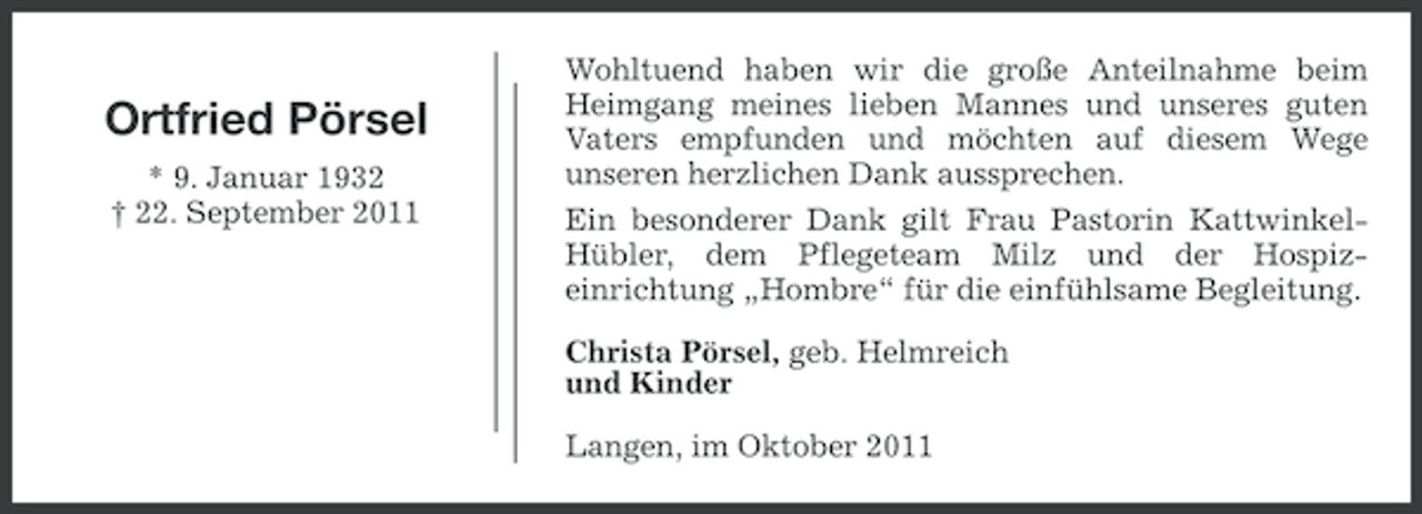 <p>Ortfried Pörsel<br />* 9. Januar 1932<br />† 22. September 2011</p><p>Wohltuend haben wir die große Anteilnahme beim<br />Heimgang meines lieben Mannes und unseres guten<br />Vaters empfunden und möchten auf diesem Wege<br />unseren herzlichen Dank aussprechen.<br />Ein besonderer Dank gilt Frau Pastorin KattwinkelHübler, dem Pflegeteam Milz und der Hospizeinrichtung „Hombre“ für die einfühlsame Begleitung.<br />Christa Pörsel, geb. Helmreich<br />und Kinder<br />Langen, im Oktober 2011</p>
