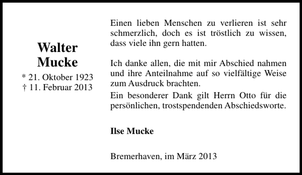 <p>Walter<br />Mucke</p><p>* 21. Oktober 1923<br />† 11. Februar 2013</p><p>Einen lieben Menschen zu verlieren ist sehr<br />schmerzlich, doch es ist tröstlich zu wissen,<br />dass viele ihn gern hatten.<br />Ich danke allen, die mit mir Abschied nahmen<br />und ihre Anteilnahme auf so vielfältige Weise<br />zum Ausdruck brachten.<br />Ein besonderer Dank gilt Herrn Otto für die<br />persönlichen, trostspendenden Abschiedsworte.<br />Ilse Mucke<br />Bremerhaven, im März 2013</p>