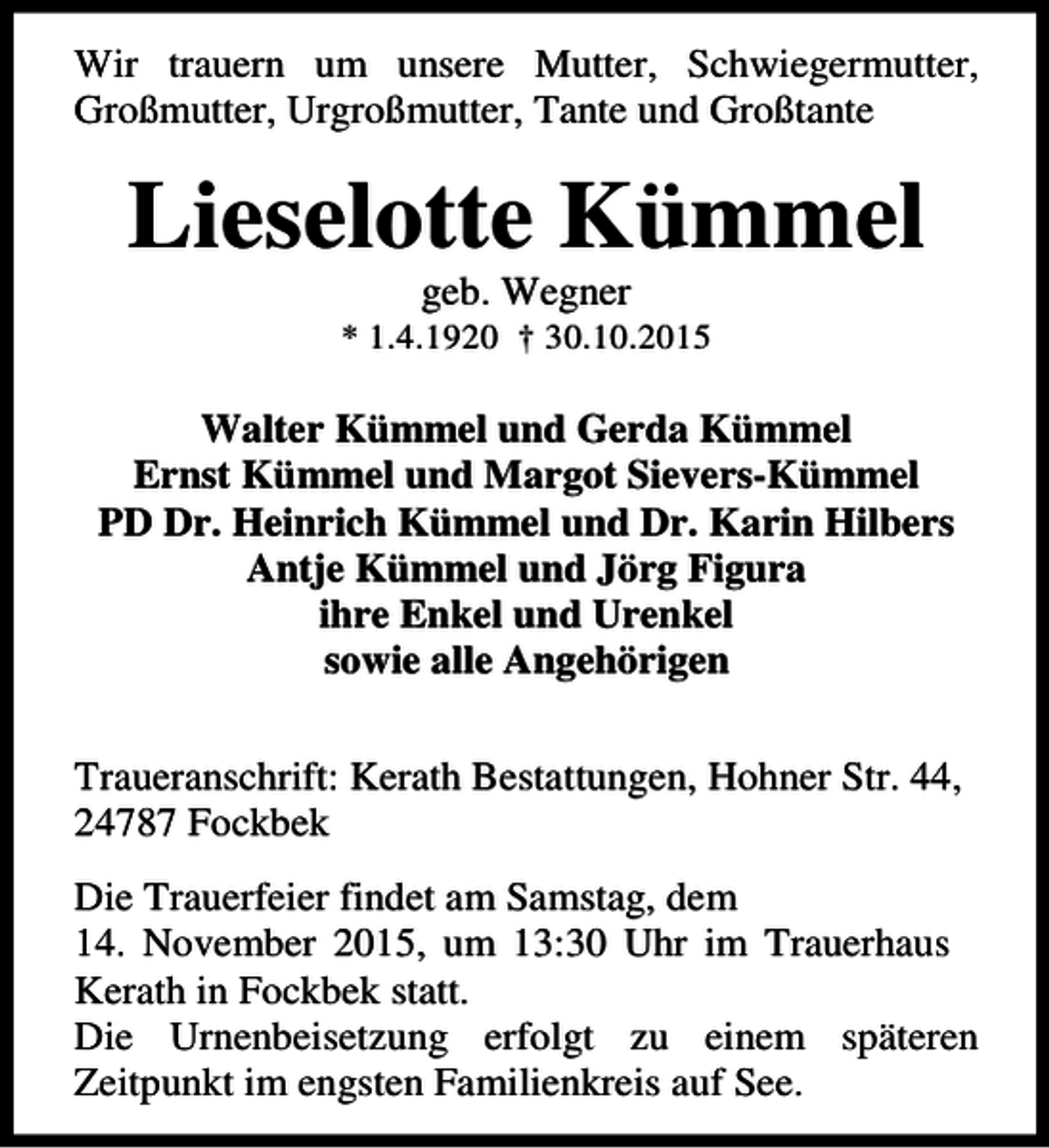 <p>Wir trauern um unsere Mutter, Schwiegermutter,<br />Großmutter, Urgroßmutter, Tante und Großtante</p><p>Lieselotte Kümmel<br />geb. Wegner</p><p>* 1.4.1920 † 30.10.2015</p><p>Walter Kümmel und Gerda Kümmel<br />Ernst Kümmel und Margot Sievers-Kümmel<br />PD Dr. Heinrich Kümmel und Dr. Karin Hilbers<br />Antje Kümmel und Jörg Figura<br />ihre Enkel und Urenkel<br />sowie alle Angehörigen<br />Traueranschrift: Kerath Bestattungen, Hohner Str. 44,<br />24787 Fockbek<br />Die Trauerfeier findet am Samstag, dem<br />14. November 2015, um 13:30 Uhr im Trauerhaus<br />Kerath in Fockbek statt.<br />Die Urnenbeisetzung erfolgt zu einem späteren<br />Zeitpunkt im engsten Familienkreis auf See.</p>
