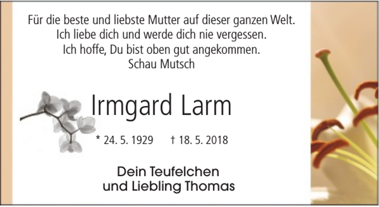 <p>Für die beste und liebste Mutter auf dieser ganzen Welt.<br />Ich liebe dich und werde dich nie vergessen.<br />Ich hoffe, Du bist oben gut angekommen.<br />Schau Mutsch</p><p>Irmgard Larm<br />* 24. 5. 1929</p><p>† 18. 5. 2018</p><p>Dein Teufelchen<br />und Liebling Thomas</p>