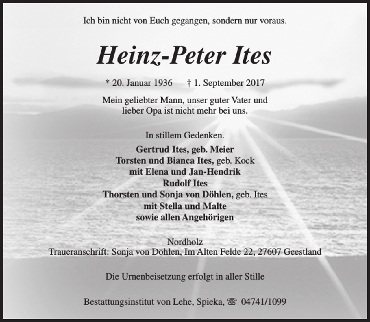 <p>Ich bin nicht von Euch gegangen, sondern nur voraus.</p><p>Heinz-Peter Ites<br />* 20. Januar 1936</p><p>† 1. September 2017</p><p>Mein geliebter Mann, unser guter Vater und<br />lieber Opa ist nicht mehr bei uns.<br />In stillem Gedenken.<br />Gertrud Ites, geb. Meier<br />Torsten und Bianca Ites, geb. Kock<br />mit Elena und Jan-Hendrik<br />Rudolf Ites<br />Thorsten und Sonja von Döhlen, geb. Ites<br />mit Stella und Malte<br />sowie allen Angehörigen<br />Nordholz<br />Traueranschrift: Sonja von Döhlen, Im Alten Felde 22, 27607 Geestland<br />Die Urnenbeisetzung erfolgt in aller Stille<br />Bestattungsinstitut von Lehe, Spieka, s 04741/1099</p>