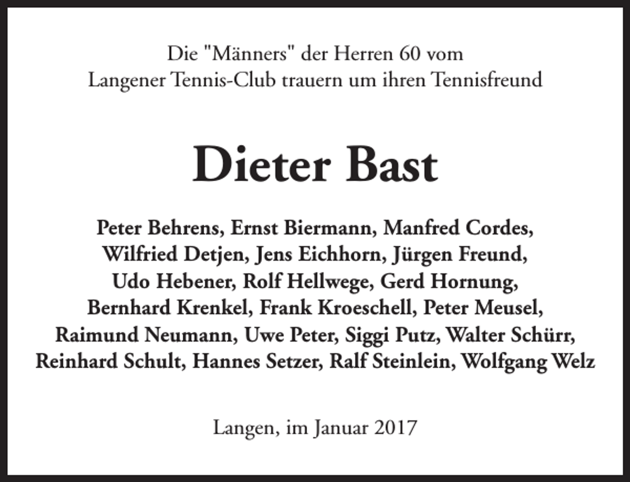 <p>Die "Männers" der Herren 60 vom<br />Langener Tennis-Club trauern um ihren Tennisfreund</p><p>Dieter Bast<br />Peter Behrens, Ernst Biermann, Manfred Cordes,<br />Wilfried Detjen, Jens Eichhorn, Jürgen Freund,<br />Udo Hebener, Rolf Hellwege, Gerd Hornung,<br />Bernhard Krenkel, Frank Kroeschell, Peter Meusel,<br />Raimund Neumann, Uwe Peter, Siggi Putz, Walter Schürr,<br />Reinhard Schult, Hannes Setzer, Ralf Steinlein, Wolfgang Welz<br />Langen, im Januar 2017</p>