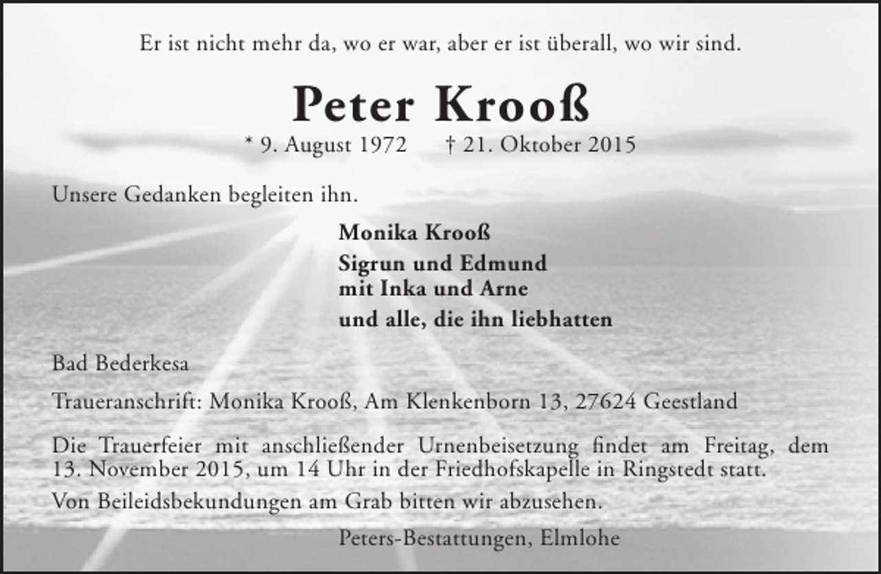 <p>Er ist nicht mehr da, wo er war, aber er ist überall, wo wir sind.</p><p>Peter Krooß</p><p>* 9. August 1972</p><p>† 21. Oktober 2015</p><p>Unsere Gedanken begleiten ihn.<br />Monika Krooß<br />Sigrun und Edmund<br />mit Inka und Arne<br />und alle, die ihn liebhatten<br />Bad Bederkesa<br />Traueranschrift: Monika Krooß, Am Klenkenborn 13, 27624 Geestland<br />Die Trauerfeier mit anschließender Urnenbeisetzung findet am Freitag, dem<br />13. November 2015, um 14 Uhr in der Friedhofskapelle in Ringstedt statt.<br />Von Beileidsbekundungen am Grab bitten wir abzusehen.<br />Peters-Bestattungen, Elmlohe</p>