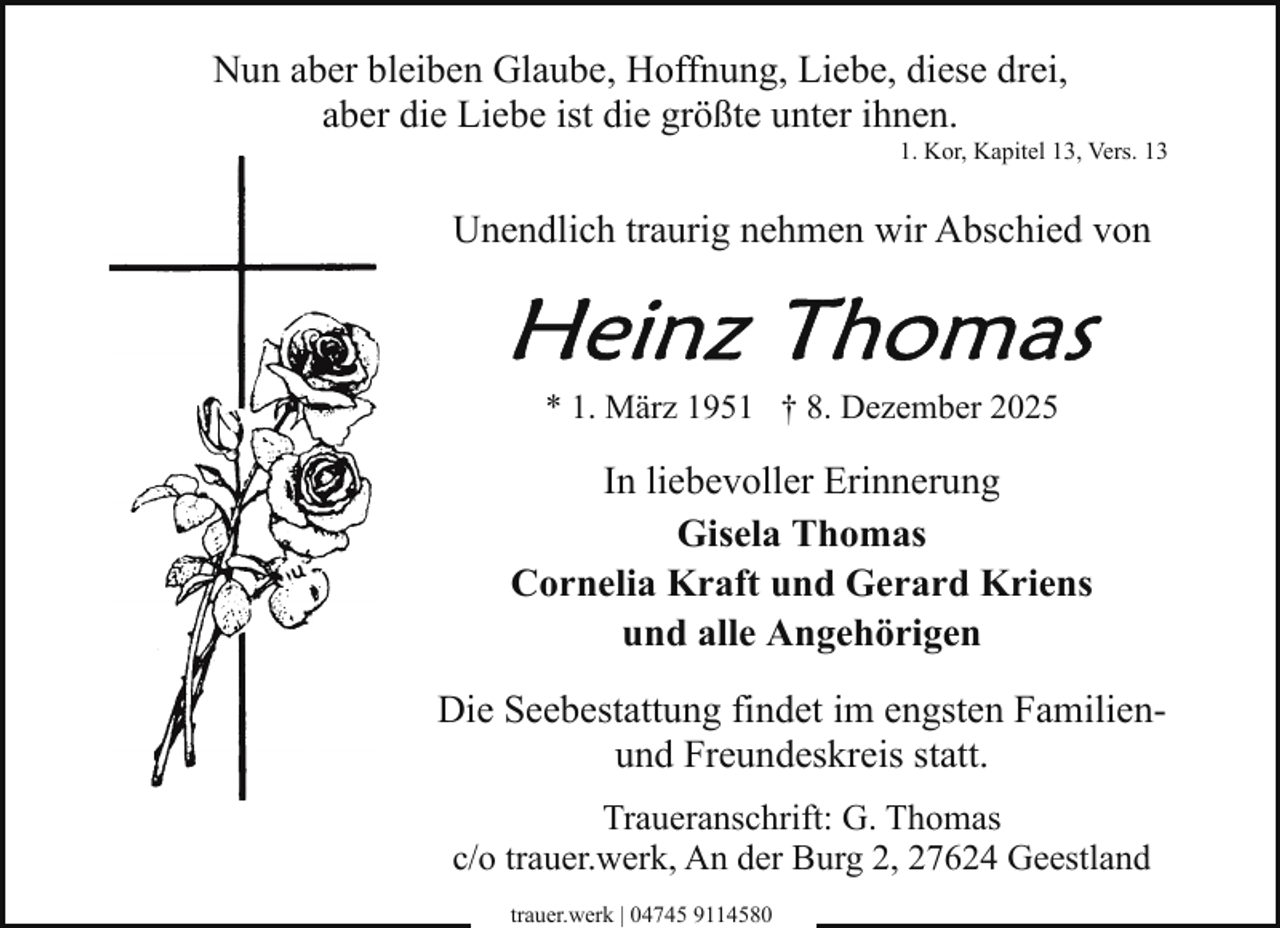 <p>Nun aber bleiben Glaube, Hoffnung, Liebe, diese drei,<br />aber die Liebe ist die größte unter ihnen.</p>
<p>1. Kor, Kapitel 13, Vers. 13</p>
<p>Unendlich traurig nehmen wir Abschied von</p>
<p>* 1. März 1951 † 8. Dezember 2025</p>
<p>In liebevoller Erinnerung<br />Gisela Thomas<br />Cornelia Kraft und Gerard Kriens<br />und alle Angehörigen<br />Die Seebestattung findet im engsten Familienund Freundeskreis statt.<br />Traueranschrift: G. Thomas<br />c/o trauer.werk, An der Burg 2, 27624 Geestland<br />trauer.werk | 04745 9114580</p>