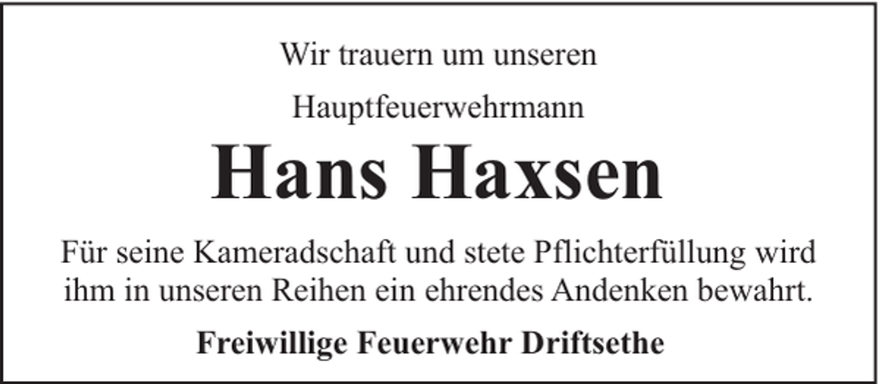<p>Wir trauern um unseren<br />Hauptfeuerwehrmann</p><p>Hans Haxsen<br />Für seine Kameradschaft und stete Pflichterfüllung wird<br />ihm in unseren Reihen ein ehrendes Andenken bewahrt.<br />Freiwillige Feuerwehr Driftsethe</p>