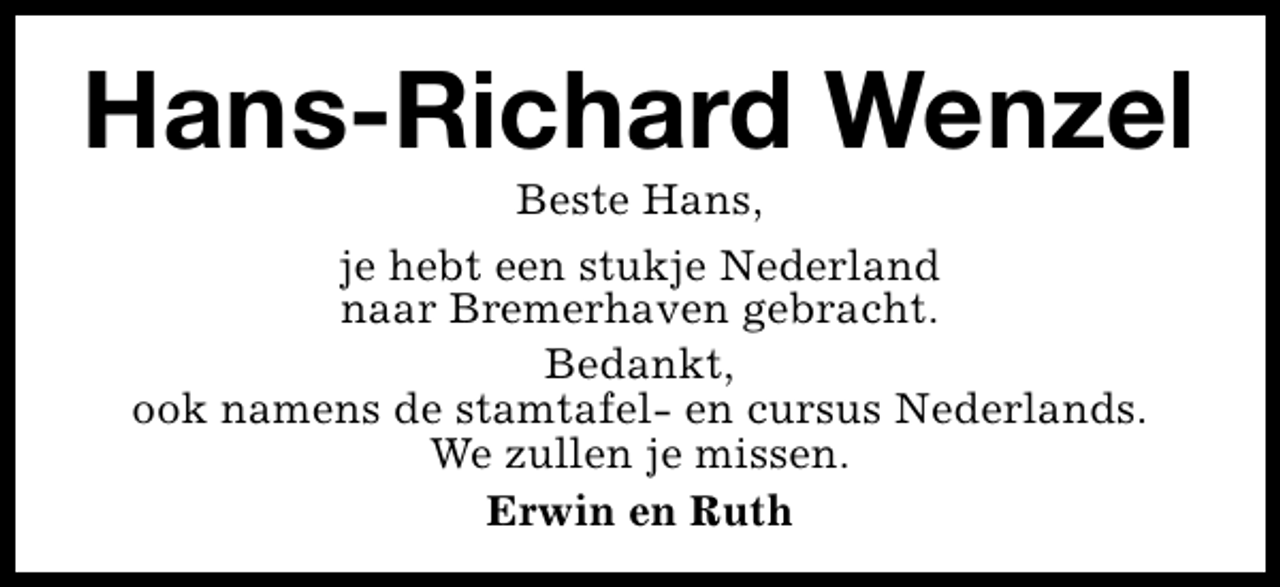 <p>Hans-Richard Wenzel<br />Beste Hans,<br />je hebt een stukje Nederland<br />naar Bremerhaven gebracht.<br />Bedankt,<br />ook namens de stamtafel- en cursus Nederlands.<br />We zullen je missen.<br />Erwin en Ruth</p>