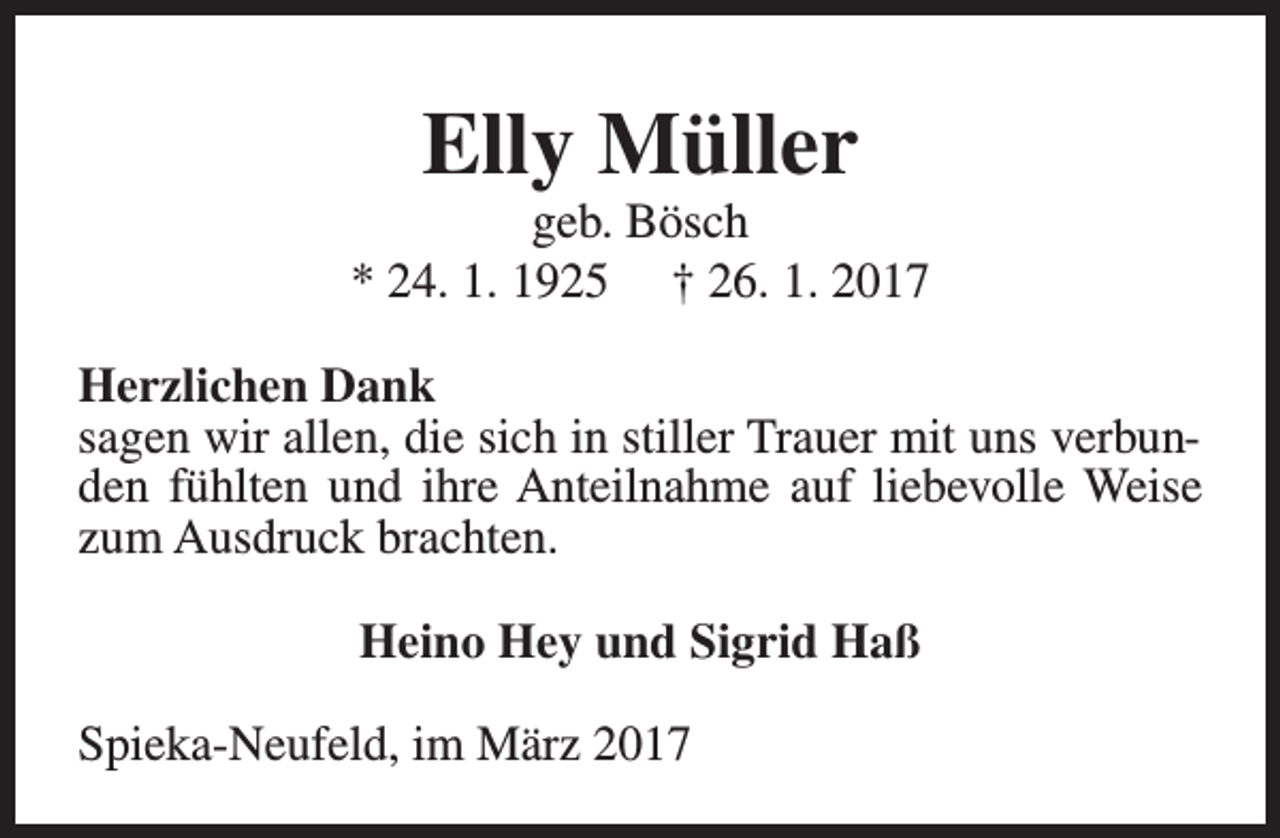 <p>Elly Müller</p><p>geb. Bösch<br />* 24. 1. 1925 † 26. 1. 2017<br />Herzlichen Dank<br />sagen wir allen, die sich in stiller Trauer mit uns verbunden fühlten und ihre Anteilnahme auf liebevolle Weise<br />zum Ausdruck brachten.<br />Heino Hey und Sigrid Haß<br />Spieka-Neufeld, im März 2017</p>