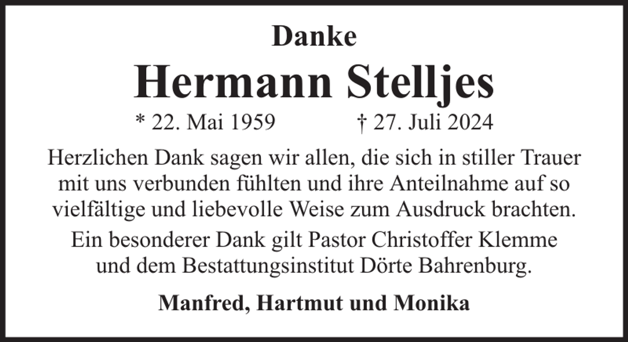 <p>Danke</p><p>Hermann Stelljes<br />* 22. Mai 1959</p><p>† 27. Juli 2024</p><p>Herzlichen Dank sagen wir allen, die sich in stiller Trauer<br />mit uns verbunden fühlten und ihre Anteilnahme auf so<br />vielfältige und liebevolle Weise zum Ausdruck brachten.<br />Ein besonderer Dank gilt Pastor Christoffer Klemme<br />und dem Bestattungsinstitut Dörte Bahrenburg.<br />Manfred, Hartmut und Monika</p>