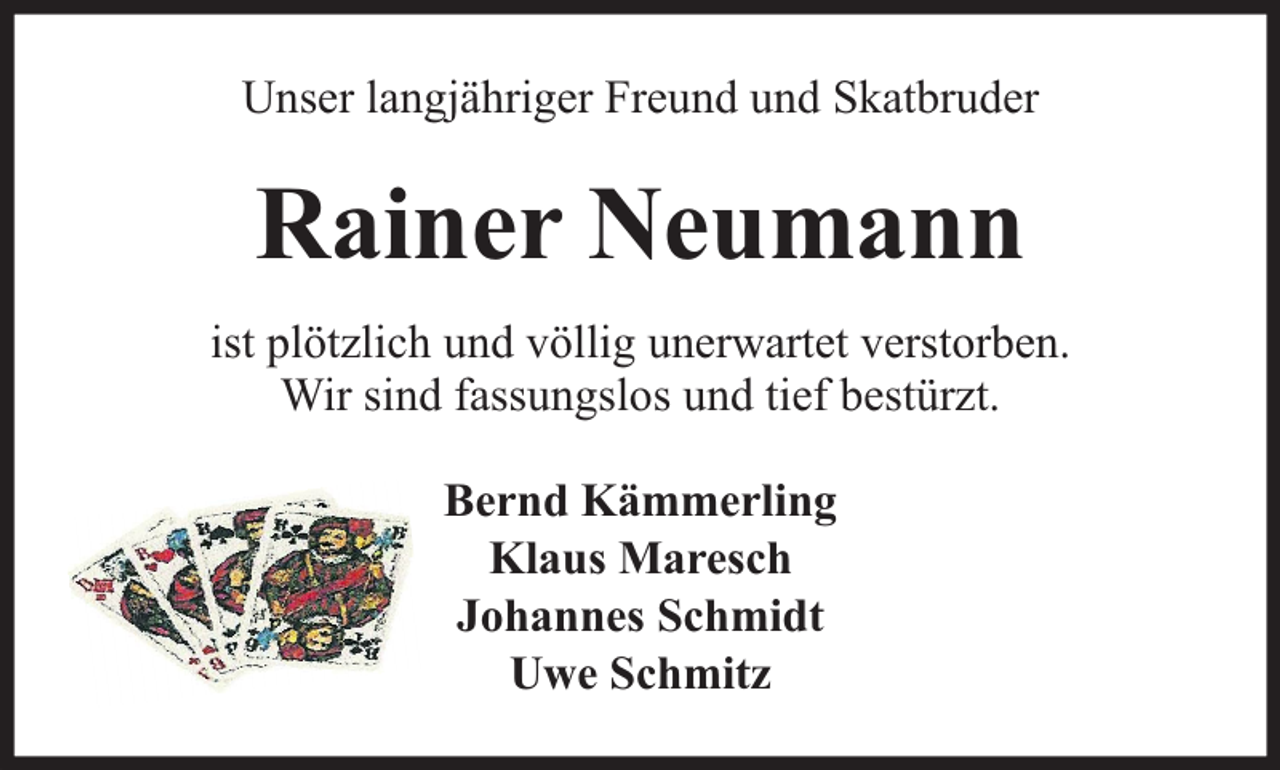 <p>Unser langjähriger Freund und Skatbruder</p><p>Rainer Neumann<br />ist plötzlich und völlig unerwartet verstorben.<br />Wir sind fassungslos und tief bestürzt.<br />Bernd Kämmerling<br />Klaus Maresch<br />Johannes Schmidt<br />Uwe Schmitz</p>