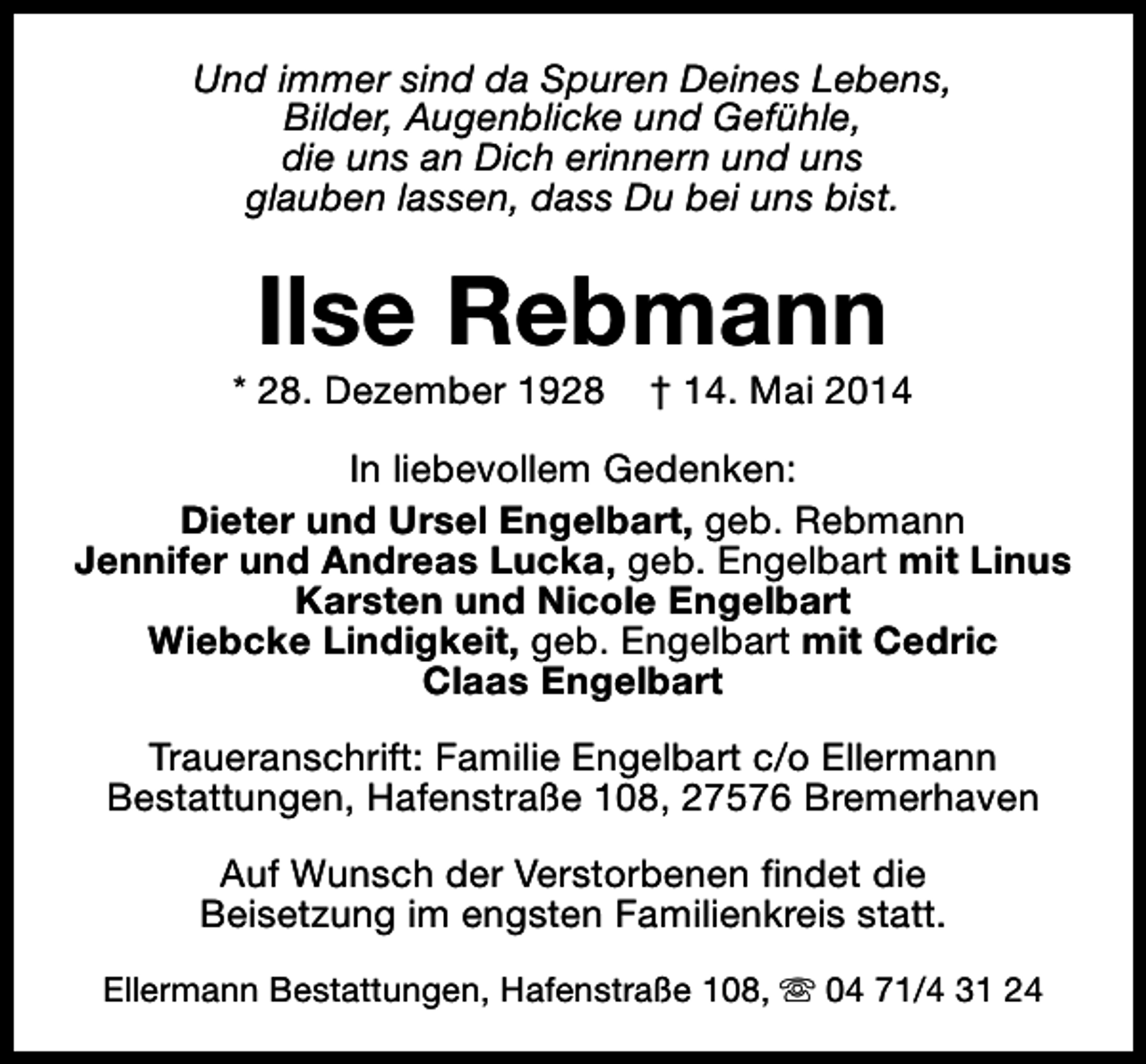 <p>Und immer sind da Spuren Deines Lebens,<br />Bilder, Augenblicke und Gefühle,<br />die uns an Dich erinnern und uns<br />glauben lassen, dass Du bei uns bist.</p><p>Ilse Rebmann</p><p>* 28. Dezember 1928</p><p>† 14. Mai 2014</p><p>In liebevollem Gedenken:<br />Dieter und Ursel Engelbart, geb. Rebmann<br />Jennifer und Andreas Lucka, geb. Engelbart mit Linus<br />Karsten und Nicole Engelbart<br />Wiebcke Lindigkeit, geb. Engelbart mit Cedric<br />Claas Engelbart<br />Traueranschrift: Familie Engelbart c/o Ellermann<br />Bestattungen, Hafenstraße 108, 27576 Bremerhaven<br />Auf Wunsch der Verstorbenen findet die<br />Beisetzung im engsten Familienkreis statt.<br />Ellermann Bestattungen, Hafenstraße 108, s 04 71/4 31 24</p>