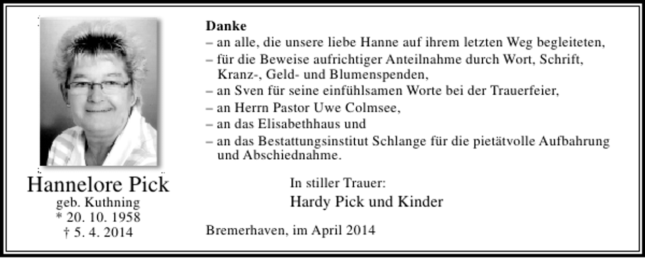 <p>Danke<br />– an alle, die unsere liebe Hanne auf ihrem letzten Weg begleiteten,<br />– für die Beweise aufrichtiger Anteilnahme durch Wort, Schrift,<br />Kranz-, Geld- und Blumenspenden,<br />– an Sven für seine einfühlsamen Worte bei der Trauerfeier,<br />– an Herrn Pastor Uwe Colmsee,<br />– an das Elisabethhaus und<br />– an das Bestattungsinstitut Schlange für die pietätvolle Aufbahrung<br />und Abschiednahme.</p><p>Hannelore Pick<br />geb. Kuthning<br />* 20. 10. 1958<br />† 5. 4. 2014</p><p>In stiller Trauer:</p><p>Hardy Pick und Kinder<br />Bremerhaven, im April 2014</p>