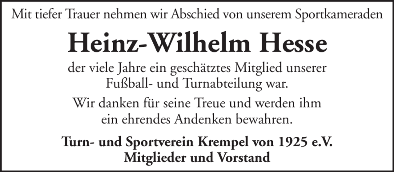 <p>Mit tiefer Trauer nehmen wir Abschied von unserem Sportkameraden</p><p>Heinz-Wilhelm Hesse<br />der viele Jahre ein geschätztes Mitglied unserer<br />Fußball- und Turnabteilung war.<br />Wir danken für seine Treue und werden ihm<br />ein ehrendes Andenken bewahren.</p><p>Turn- und Sportverein Krempel von 1925 e.V.<br />Mitglieder und Vorstand</p>