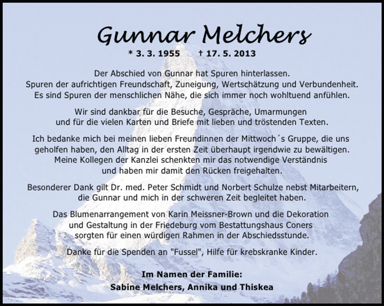 <p>* 3. 3. 1955</p>
<p>† 17. 5. 2013</p>
<p>Der Abschied von Gunnar hat Spuren hinterlassen.<br />Spuren der aufrichtigen Freundschaft, Zuneigung, Wertschätzung und Verbundenheit.<br />Es sind Spuren der menschlichen Nähe, die sich immer noch wohltuend anfühlen.<br />Wir sind dankbar für die Besuche, Gespräche, Umarmungen<br />und für die vielen Karten und Briefe mit lieben und tröstenden Texten.<br />Ich bedanke mich bei meinen lieben Freundinnen der Mittwoch´s Gruppe, die uns<br />geholfen haben, den Alltag in der ersten Zeit überhaupt irgendwie zu bewältigen.<br />Meine Kollegen der Kanzlei schenkten mir das notwendige Verständnis<br />und haben mir damit den Rücken freigehalten.<br />Besonderer Dank gilt Dr. med. Peter Schmidt und Norbert Schulze nebst Mitarbeitern,<br />die Gunnar und mich in der schweren Zeit begleitet haben.<br />Das Blumenarrangement von Karin Meissner-Brown und die Dekoration<br />und Gestaltung in der Friedeburg vom Bestattungshaus Coners<br />sorgten für einen würdigen Rahmen in der Abschiedsstunde.<br />Danke für die Spenden an "Fussel", Hilfe für krebskranke Kinder.<br />Im Namen der Familie:<br />Sabine Melchers, Annika und Thiskea</p>