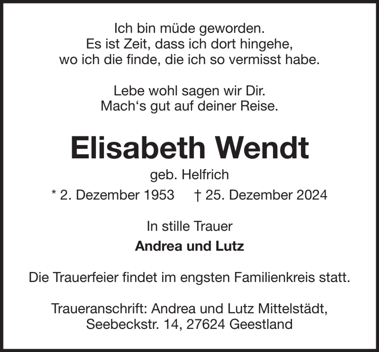 <p>Ich bin müde geworden.<br />Es ist Zeit, dass ich dort hingehe,<br />wo ich die finde, die ich so vermisst habe.<br />Lebe wohl sagen wir Dir.<br />Mach‘s gut auf deiner Reise.</p><p>Elisabeth Wendt<br />geb. Helfrich<br />* 2. Dezember 1953 † 25. Dezember 2024<br />In stille Trauer<br />Andrea und Lutz<br />Die Trauerfeier findet im engsten Familienkreis statt.<br />Traueranschrift: Andrea und Lutz Mittelstädt,<br />Seebeckstr. 14, 27624 Geestland</p>