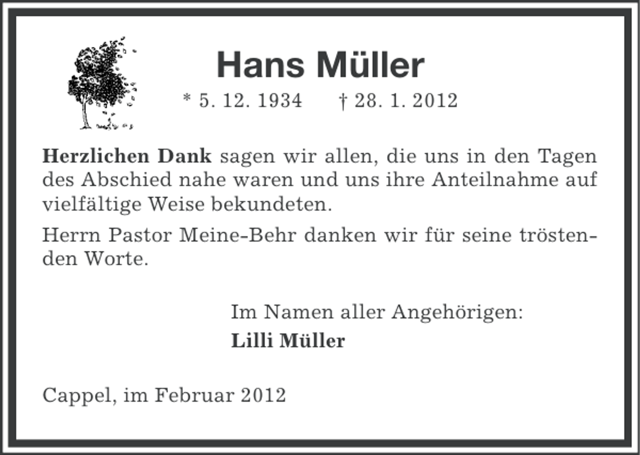 <p>Hans Müller<br />* 5. 12. 1934</p><p>† 28. 1. 2012</p><p>Herzlichen Dank sagen wir allen, die uns in den Tagen<br />des Abschied nahe waren und uns ihre Anteilnahme auf<br />vielfältige Weise bekundeten.<br />Herrn Pastor Meine-Behr danken wir für seine tröstenden Worte.<br />Im Namen aller Angehörigen:<br />Lilli Müller<br />Cappel, im Februar 2012</p>