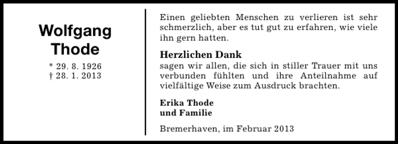 <p>Wolfgang<br />Thode<br />* 29. 8. 1926<br />† 28. 1. 2013</p><p>Einen geliebten Menschen zu verlieren ist sehr<br />schmerzlich, aber es tut gut zu erfahren, wie viele<br />ihn gern hatten.</p><p>Herzlichen Dank</p><p>sagen wir allen, die sich in stiller Trauer mit uns<br />verbunden fühlten und ihre Anteilnahme auf<br />vielfältige Weise zum Ausdruck brachten.<br />Erika Thode<br />und Familie<br />Bremerhaven, im Februar 2013</p>