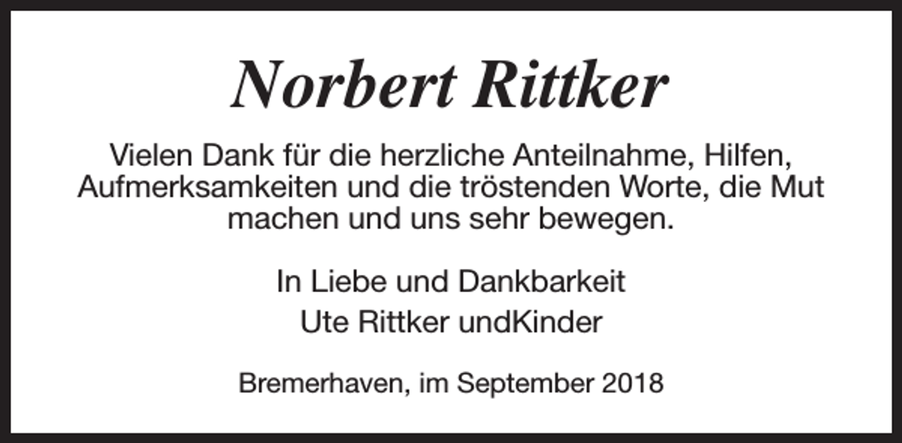 <p>Norbert Rittker<br />Vielen Dank für die herzliche Anteilnahme, Hilfen,<br />Aufmerksamkeiten und die tröstenden Worte, die Mut<br />machen und uns sehr bewegen.<br />In Liebe und Dankbarkeit<br />Ute Rittker undKinder<br />Bremerhaven, im September 2018</p>