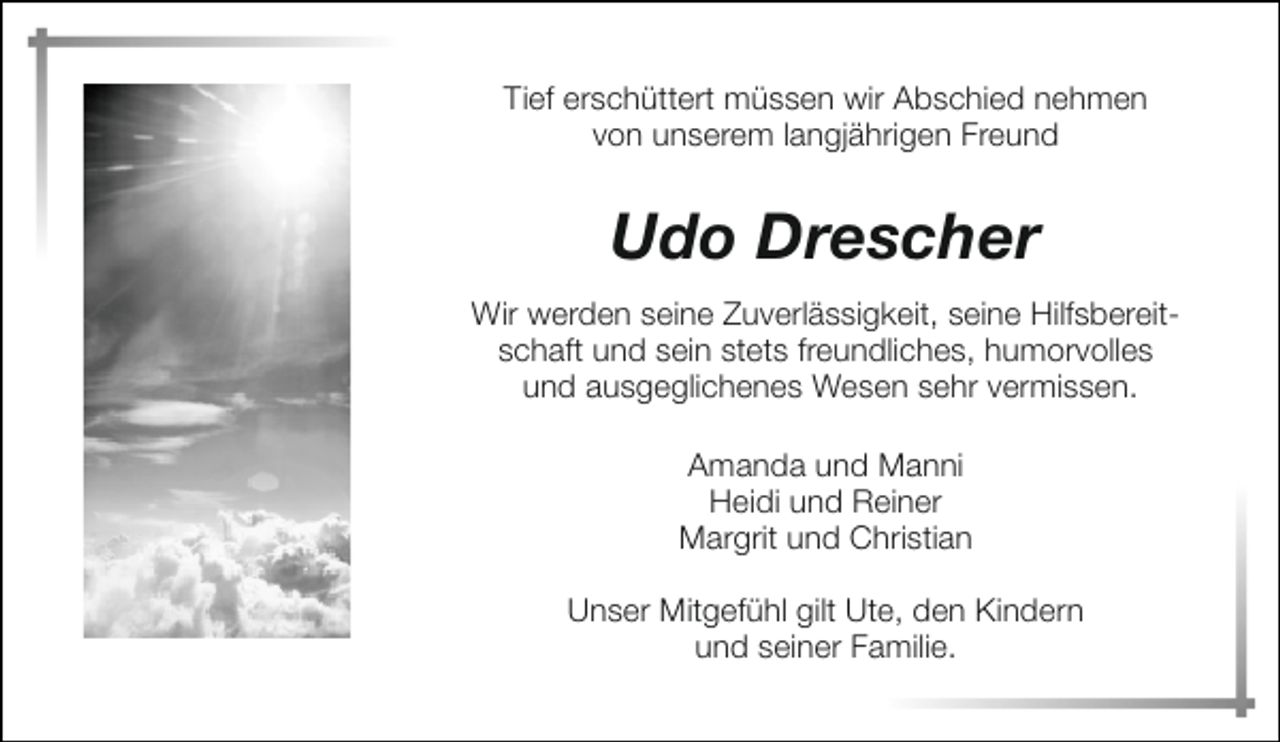 <p>Tief erschüttert müssen wir Abschied nehmen<br />von unserem langjährigen Freund</p><p>Udo Drescher<br />Wir werden seine Zuverlässigkeit, seine Hilfsbereitschaft und sein stets freundliches, humorvolles<br />und ausgeglichenes Wesen sehr vermissen.<br />Amanda und Manni<br />Heidi und Reiner<br />Margrit und Christian<br />Unser Mitgefühl gilt Ute, den Kindern<br />und seiner Familie.</p>