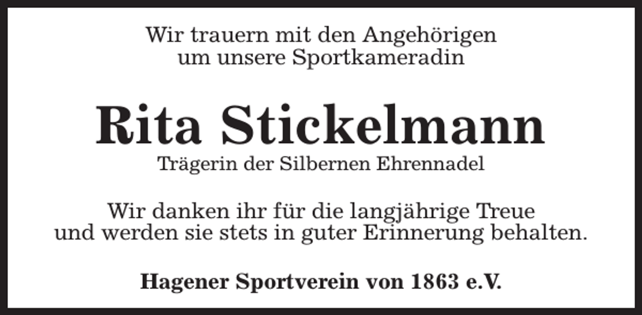 <p>Wir trauern mit den Angehörigen<br />um unsere Sportkameradin</p><p>Rita Stickelmann<br />Trägerin der Silbernen Ehrennadel</p><p>Wir danken ihr für die langjährige Treue<br />und werden sie stets in guter Erinnerung behalten.<br />Hagener Sportverein von 1863 e.V.</p>
