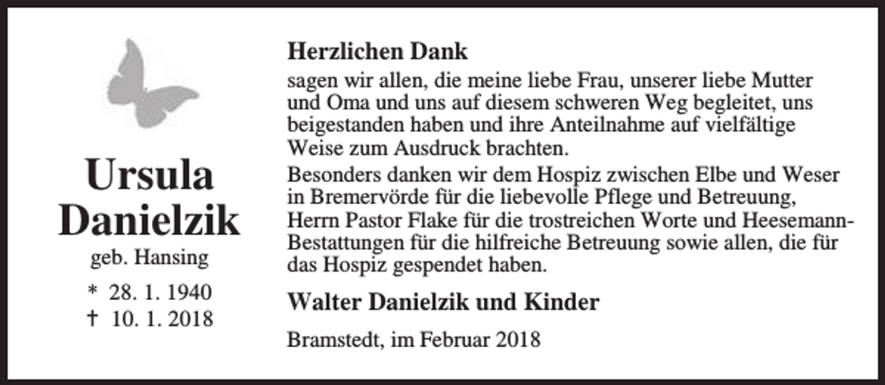 <p>Herzlichen Dank</p><p>Ursula<br />Danielzik<br />geb. Hansing</p><p>* 28. 1. 1940<br />B 10. 1. 2018</p><p>sagen wir allen, die meine liebe Frau, unserer liebe Mutter<br />und Oma und uns auf diesem schweren Weg begleitet, uns<br />beigestanden haben und ihre Anteilnahme auf vielfältige<br />Weise zum Ausdruck brachten.<br />Besonders danken wir dem Hospiz zwischen Elbe und Weser<br />in Bremervörde für die liebevolle Pflege und Betreuung,<br />Herrn Pastor Flake für die trostreichen Worte und HeesemannBestattungen für die hilfreiche Betreuung sowie allen, die für<br />das Hospiz gespendet haben.</p><p>Walter Danielzik und Kinder<br />Bramstedt, im Februar 2018</p>