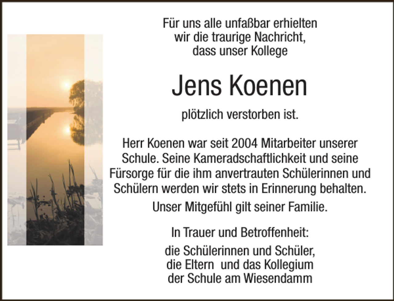 <p>Für uns alle unfaßbar erhielten<br />wir die traurige Nachricht,<br />dass unser Kollege</p><p>Jens Koenen<br />plötzlich verstorben ist.<br />Herr Koenen war seit 2004 Mitarbeiter unserer<br />Schule. Seine Kameradschaftlichkeit und seine<br />Fürsorge für die ihm anvertrauten Schülerinnen und<br />Schülern werden wir stets in Erinnerung behalten.<br />Unser Mitgefühl gilt seiner Familie.<br />In Trauer und Betroffenheit:<br />die Schülerinnen und Schüler,<br />die Eltern und das Kollegium<br />der Schule am Wiesendamm</p>