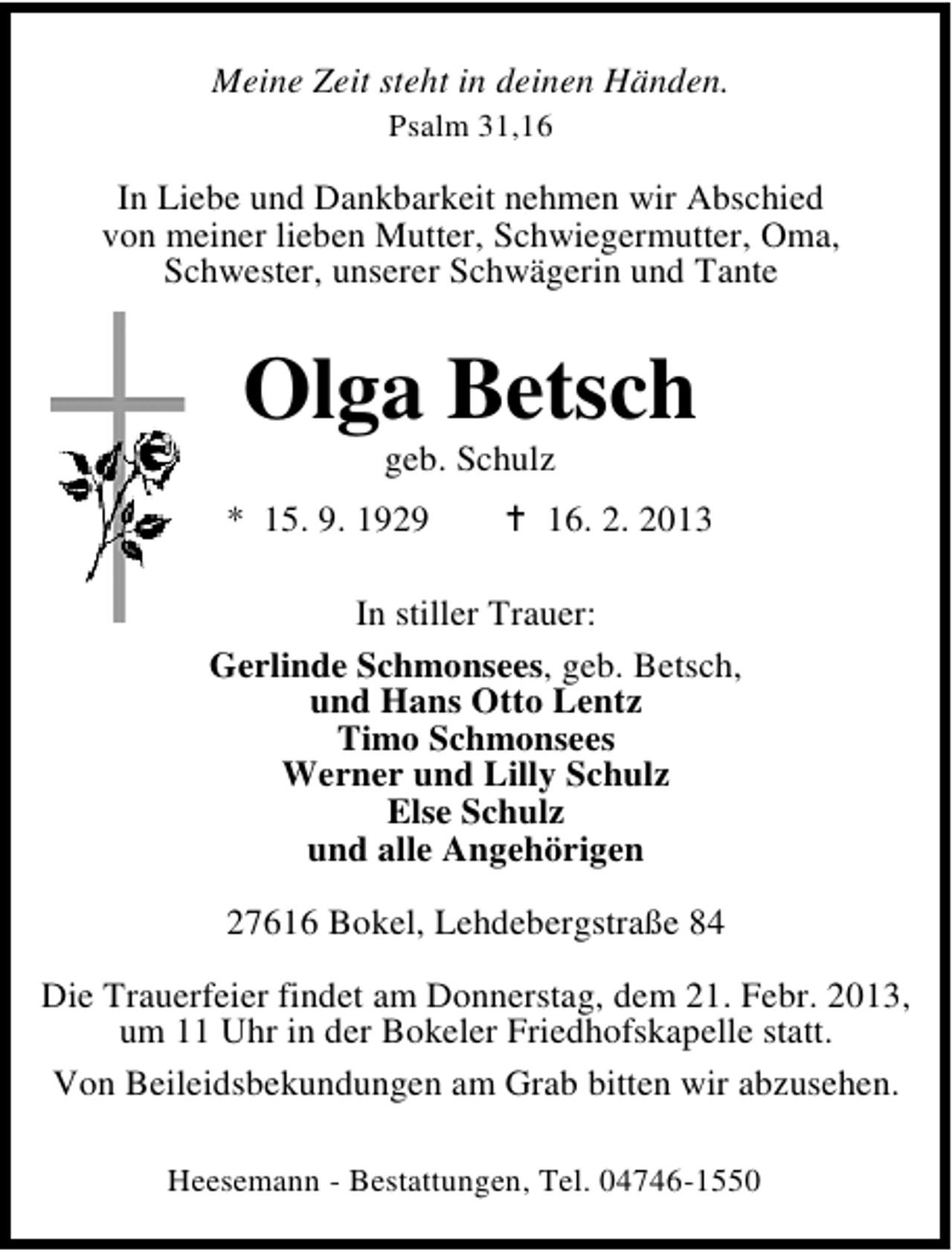 <p>Meine Zeit steht in deinen Händen.<br />Psalm 31,16</p><p>In Liebe und Dankbarkeit nehmen wir Abschied<br />von meiner lieben Mutter, Schwiegermutter, Oma,<br />Schwester, unserer Schwägerin und Tante</p><p>Olga Betsch<br />geb. Schulz</p><p>* 15. 9. 1929</p><p>16. 2. 2013</p><p>In stiller Trauer:<br />Gerlinde Schmonsees, geb. Betsch,<br />und Hans Otto Lentz<br />Timo Schmonsees<br />Werner und Lilly Schulz<br />Else Schulz<br />und alle Angehörigen<br />27616 Bokel, Lehdebergstraße 84<br />Die Trauerfeier findet am Donnerstag, dem 21. Febr. 2013,<br />um 11 Uhr in der Bokeler Friedhofskapelle statt.<br />Von Beileidsbekundungen am Grab bitten wir abzusehen.<br />Heesemann - Bestattungen, Tel. 04746-1550</p>
