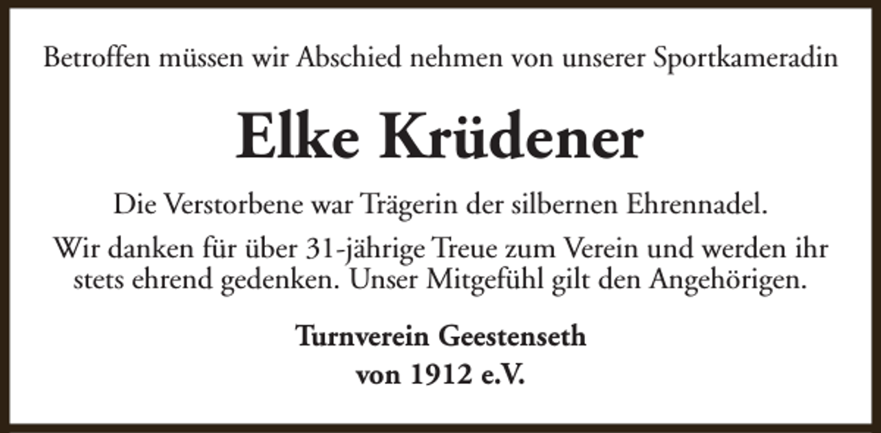<p>Betroffen müssen wir Abschied nehmen von unserer Sportkameradin</p><p>Elke Krüdener<br />Die Verstorbene war Trägerin der silbernen Ehrennadel.<br />Wir danken für über 31-jährige Treue zum Verein und werden ihr<br />stets ehrend gedenken. Unser Mitgefühl gilt den Angehörigen.<br />Turnverein Geestenseth<br />von 1912 e.V.</p>