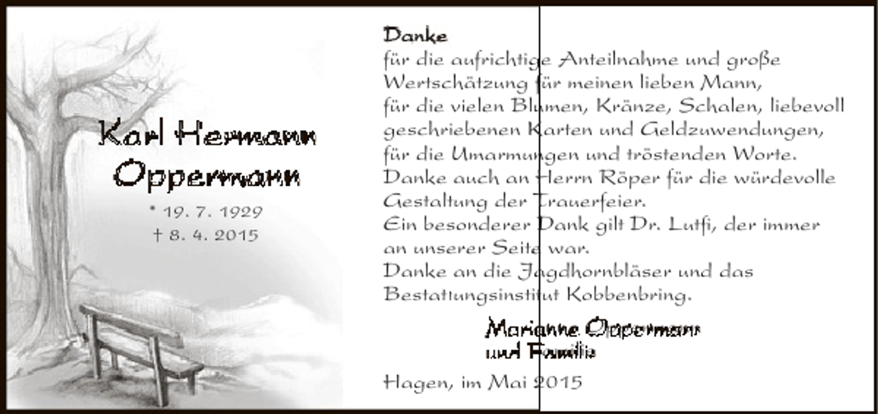 <p>Karl Hermann<br />Oppermann<br />* 19. 7. 1929<br />† 8. 4. 2015</p><p>Danke<br />für die aufrichtige Anteilnahme und große<br />g<br />Wertschätzung für meinen lieben Mann,<br />für die vielen Blumen, Kränze, Schalen, liebevoll<br />u<br />geschriebenen Karten und Geldzuwendungen,<br />für die Umarmungen und tröstenden Worte.<br />n<br />Danke auch an Herrn Röper für die würdevolle<br />Gestaltung der Trauerfeier.<br />Ein besonderer Dank gilt Dr. Lutfi, der immer<br />an unserer Seite war.<br />e<br />a<br />Danke an die Jagdhornbläser und das<br />Bestattungsinstitut Kobbenbring.<br />tt<br />t<br />Mari nne Oppermann<br />und amilie<br />Hagen, im Mai 2015</p>