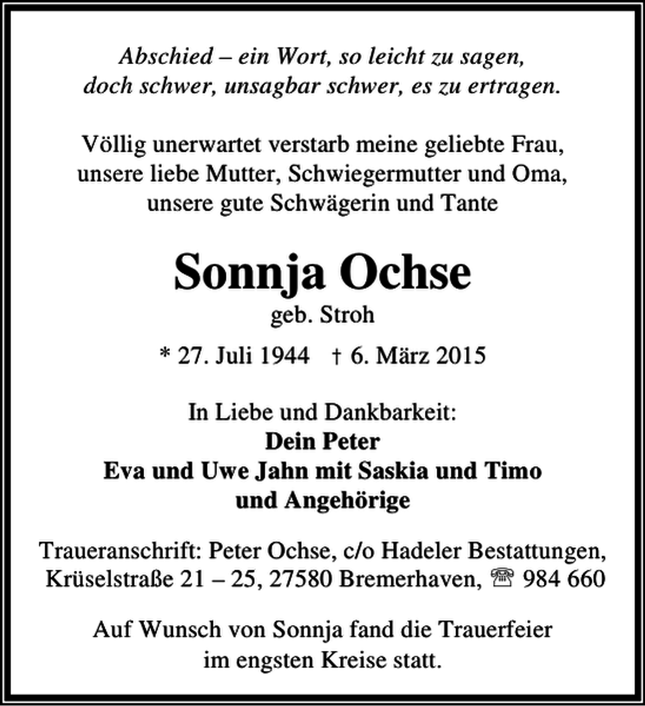 <p>Abschied – ein Wort, so leicht zu sagen,<br />doch schwer, unsagbar schwer, es zu ertragen.<br />Völlig unerwartet verstarb meine geliebte Frau,<br />unsere liebe Mutter, Schwiegermutter und Oma,<br />unsere gute Schwägerin und Tante</p><p>Sonnja Ochse<br />geb. Stroh</p><p>* 27. Juli 1944 † 6. März 2015<br />In Liebe und Dankbarkeit:<br />Dein Peter<br />Eva und Uwe Jahn mit Saskia und Timo<br />und Angehörige<br />Traueranschrift: Peter Ochse, c/o Hadeler Bestattungen,<br />Krüselstraße 21 – 25, 27580 Bremerhaven, ℡ 984 660<br />Auf Wunsch von Sonnja fand die Trauerfeier<br />im engsten Kreise statt.</p>