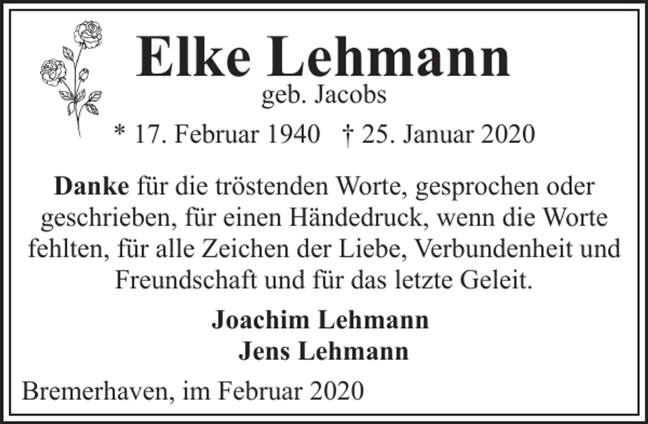 <p>Elke geb.<br />Lehmann<br />Jacobs<br />* 17. Februar 1940 † 25. Januar 2020<br />Danke für die tröstenden Worte, gesprochen oder<br />geschrieben, für einen Händedruck, wenn die Worte<br />fehlten, für alle Zeichen der Liebe, Verbundenheit und<br />Freundschaft und für das letzte Geleit.<br />Joachim Lehmann<br />Jens Lehmann<br />Bremerhaven, im Februar 2020</p>