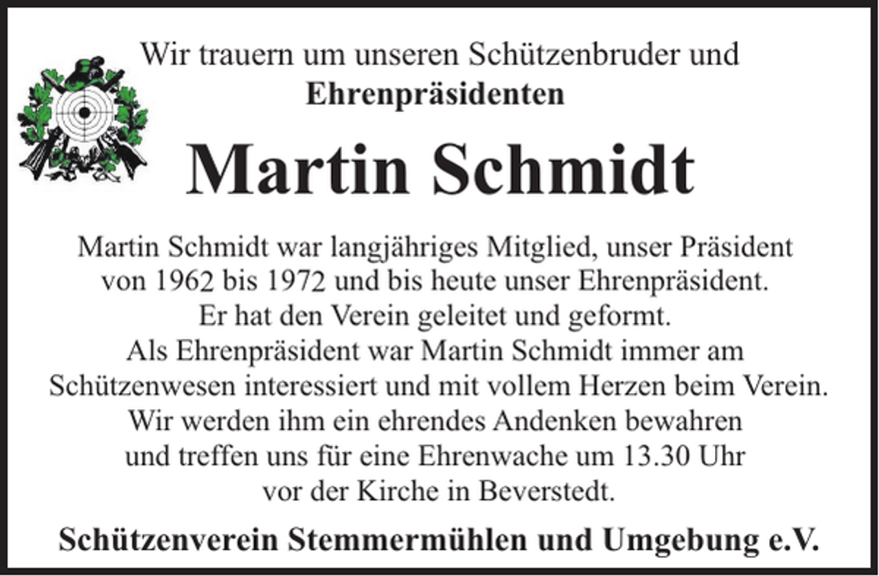 <p>Wir trauern um unseren Schützenbruder und<br />Ehrenpräsidenten</p><p>Martin Schmidt<br />Martin Schmidt war langjähriges Mitglied, unser Präsident<br />von 1962 bis 1972 und bis heute unser Ehrenpräsident.<br />Er hat den Verein geleitet und geformt.<br />Als Ehrenpräsident war Martin Schmidt immer am<br />Schützenwesen interessiert und mit vollem Herzen beim Verein.<br />Wir werden ihm ein ehrendes Andenken bewahren<br />und treffen uns für eine Ehrenwache um 13.30 Uhr<br />vor der Kirche in Beverstedt.</p><p>Schützenverein Stemmermühlen und Umgebung e.V.</p>