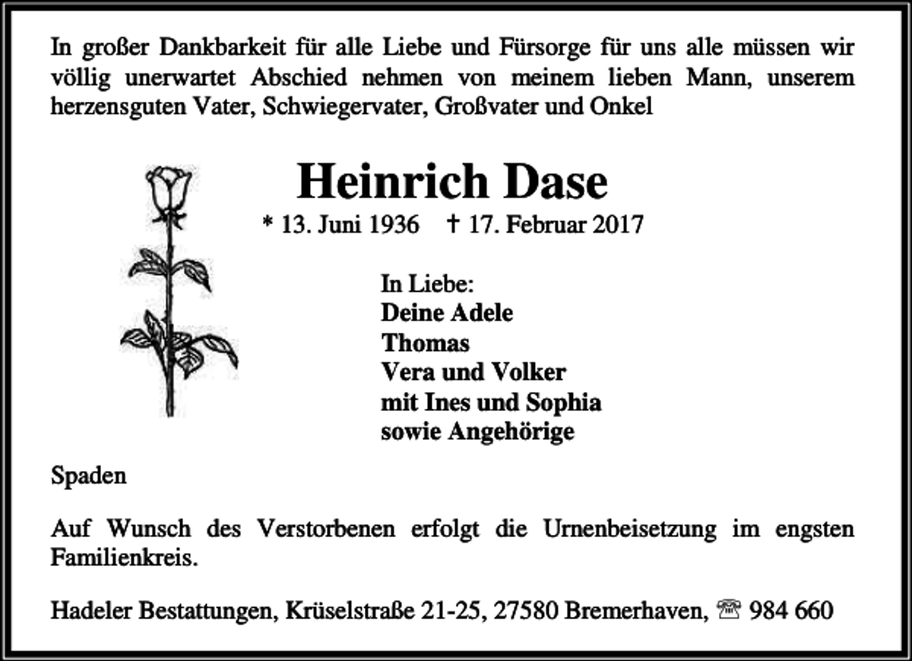 <p>In großer Dankbarkeit für alle Liebe und Fürsorge für uns alle müssen wir<br />völlig unerwartet Abschied nehmen von meinem lieben Mann, unserem<br />herzensguten Vater, Schwiegervater, Großvater und Onkel</p><p>Heinrich Dase</p><p>* 13. Juni 1936</p><p>B 17. Februar 2017</p><p>In Liebe:<br />Deine Adele<br />Thomas<br />Vera und Volker<br />mit Ines und Sophia<br />sowie Angehörige<br />Spaden<br />Auf Wunsch des Verstorbenen erfolgt die Urnenbeisetzung im engsten<br />Familienkreis.<br />Hadeler Bestattungen, Krüselstraße 21-25, 27580 Bremerhaven, ℡ 984 660</p>