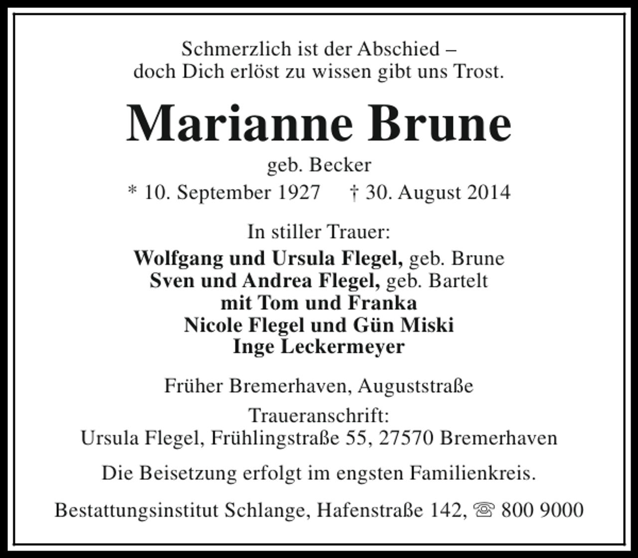 <p>Schmerzlich ist der Abschied –<br />doch Dich erlöst zu wissen gibt uns Trost.</p><p>Marianne Brune<br />geb. Becker<br />* 10. September 1927 † 30. August 2014<br />In stiller Trauer:<br />Wolfgang und Ursula Flegel, geb. Brune<br />Sven und Andrea Flegel, geb. Bartelt<br />mit Tom und Franka<br />Nicole Flegel und Gün Miski<br />Inge Leckermeyer<br />Früher Bremerhaven, Auguststraße<br />Traueranschrift:<br />Ursula Flegel, Frühlingstraße 55, 27570 Bremerhaven<br />Die Beisetzung erfolgt im engsten Familienkreis.<br />Bestattungsinstitut Schlange, Hafenstraße 142, s 800 9000</p>