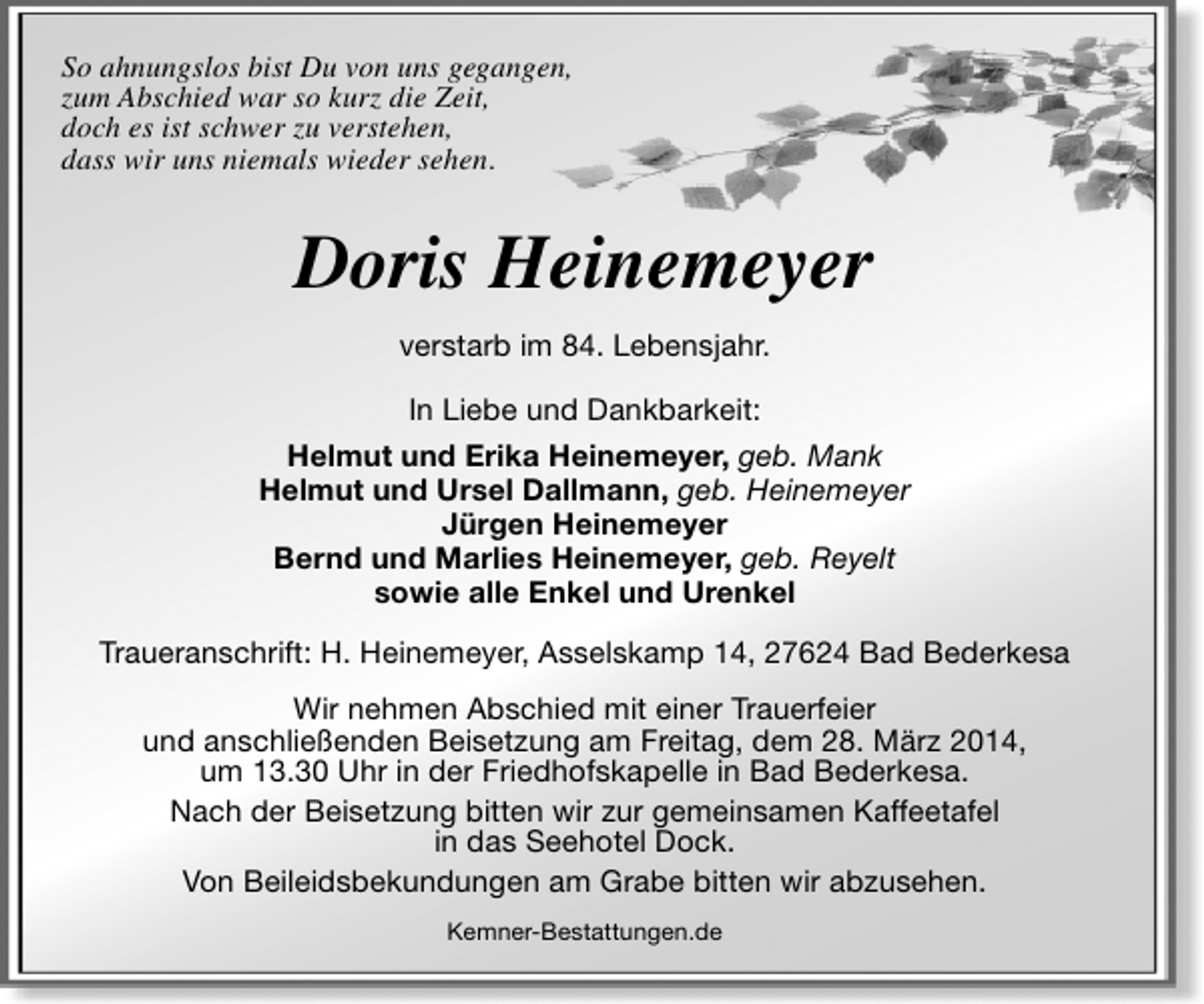 <p>So ahnungslos bist Du von uns gegangen,<br />zum Abschied war so kurz die Zeit,<br />doch es ist schwer zu verstehen,<br />dass wir uns niemals wieder sehen.</p><p>Doris Heinemeyer<br />verstarb im 84. Lebensjahr.<br />In Liebe und Dankbarkeit:<br />Helmut und Erika Heinemeyer, geb. Mank<br />Helmut und Ursel Dallmann, geb. Heinemeyer<br />Jürgen Heinemeyer<br />Bernd und Marlies Heinemeyer, geb. Reyelt<br />sowie alle Enkel und Urenkel<br />Traueranschrift: H. Heinemeyer, Asselskamp 14, 27624 Bad Bederkesa<br />Wir nehmen Abschied mit einer Trauerfeier<br />und anschließenden Beisetzung am Freitag, dem 28. März 2014,<br />um 13.30 Uhr in der Friedhofskapelle in Bad Bederkesa.<br />Nach der Beisetzung bitten wir zur gemeinsamen Kaffeetafel<br />in das Seehotel Dock.<br />Von Beileidsbekundungen am Grabe bitten wir abzusehen.<br />Kemner-Bestattungen.de</p>