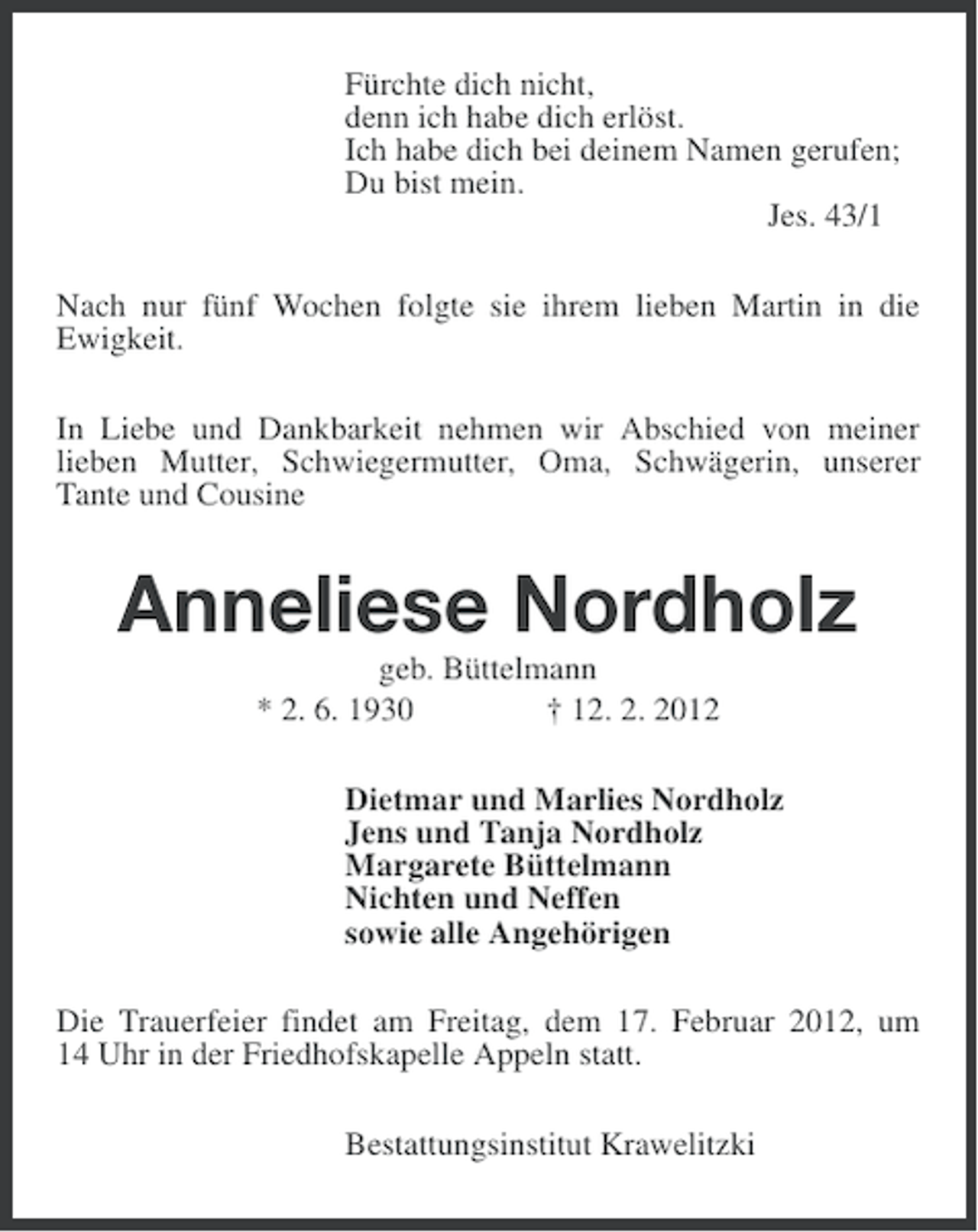 <p>Fürchte dich nicht,<br />denn ich habe dich erlöst.<br />Ich habe dich bei deinem Namen gerufen;<br />Du bist mein.<br />Jes. 43/1<br />Nach nur fünf Wochen folgte sie ihrem lieben Martin in die<br />Ewigkeit.<br />In Liebe und Dankbarkeit nehmen wir Abschied von meiner<br />lieben Mutter, Schwiegermutter, Oma, Schwägerin, unserer<br />Tante und Cousine</p><p>Anneliese Nordholz<br />geb. Büttelmann<br />* 2. 6. 1930<br />† 12. 2. 2012<br />Dietmar und Marlies Nordholz<br />Jens und Tanja Nordholz<br />Margarete Büttelmann<br />Nichten und Neffen<br />sowie alle Angehörigen<br />Die Trauerfeier findet am Freitag, dem 17. Februar 2012, um<br />14 Uhr in der Friedhofskapelle Appeln statt.<br />Bestattungsinstitut Krawelitzki</p>
