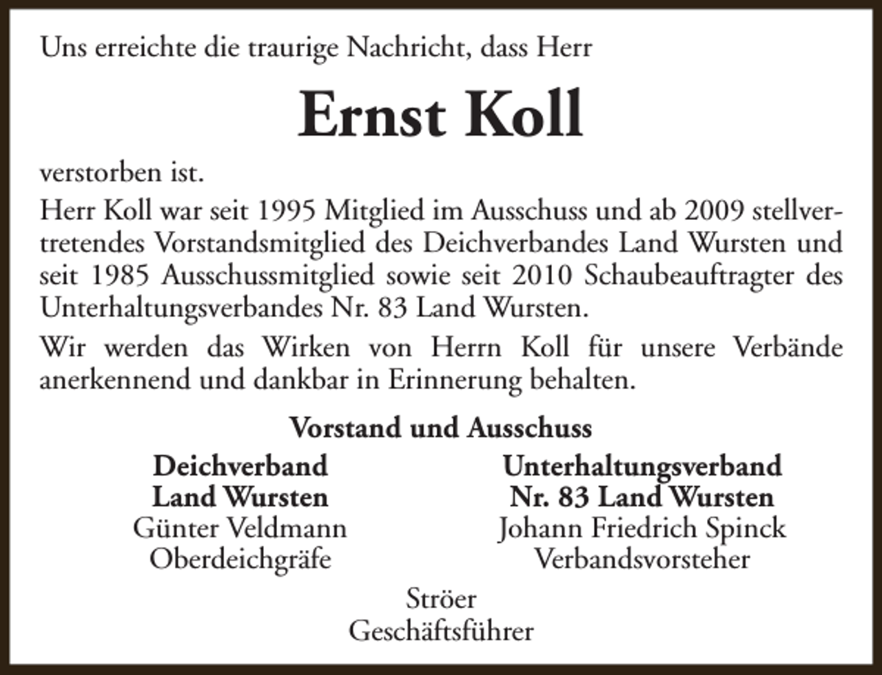 <p>Uns erreichte die traurige Nachricht, dass Herr</p><p>Ernst Koll</p><p>verstorben ist.<br />Herr Koll war seit 1995 Mitglied im Ausschuss und ab 2009 stellvertretendes Vorstandsmitglied des Deichverbandes Land Wursten und<br />seit 1985 Ausschussmitglied sowie seit 2010 Schaubeauftragter des<br />Unterhaltungsverbandes Nr. 83 Land Wursten.<br />Wir werden das Wirken von Herrn Koll für unsere Verbände<br />anerkennend und dankbar in Erinnerung behalten.<br />Vorstand und Ausschuss<br />Deichverband<br />Unterhaltungsverband<br />Land Wursten<br />Nr. 83 Land Wursten<br />Günter Veldmann<br />Johann Friedrich Spinck<br />Oberdeichgräfe<br />Verbandsvorsteher<br />Ströer<br />Geschäftsführer</p>