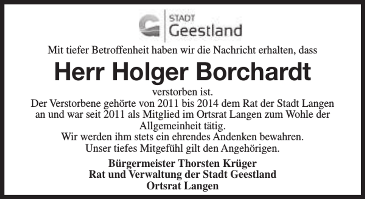 <p>Mit tiefer Betroffenheit haben wir die Nachricht erhalten, dass</p><p>Herr Holger Borchardt</p><p>verstorben ist.<br />Der Verstorbene gehörte von 2011 bis 2014 dem Rat der Stadt Langen<br />an und war seit 2011 als Mitglied im Ortsrat Langen zum Wohle der<br />Allgemeinheit tätig.<br />Wir werden ihm stets ein ehrendes Andenken bewahren.<br />Unser tiefes Mitgefühl gilt den Angehörigen.<br />Bürgermeister Thorsten Krüger<br />Rat und Verwaltung der Stadt Geestland<br />Ortsrat Langen</p>
