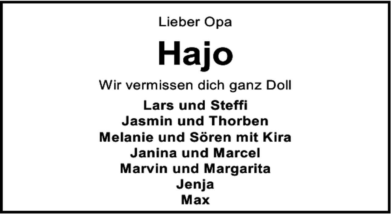 <p>Lieber Opa</p><p>Hajo<br />Wir vermissen dich ganz Doll<br />Lars und Steffi<br />Jasmin und Thorben<br />Melanie und Sören mit Kira<br />Janina und Marcel<br />Marvin und Margarita<br />Jenja<br />Max</p>