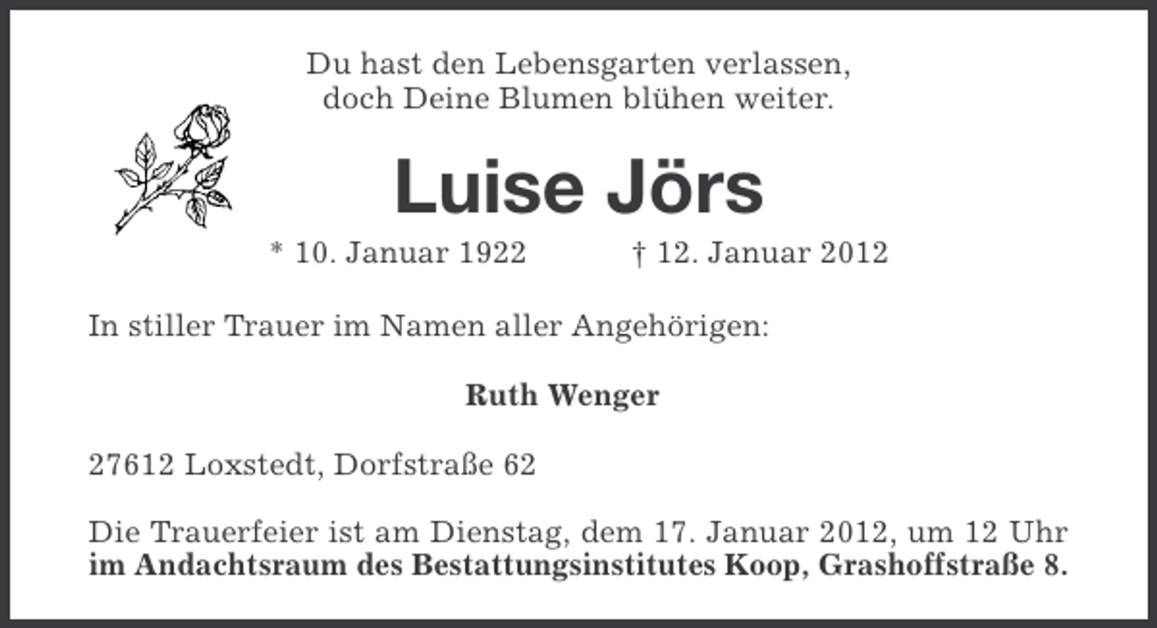 <p>Du hast den Lebensgarten verlassen,<br />doch Deine Blumen blühen weiter.</p><p>Luise Jörs<br />* 10. Januar 1922</p><p>† 12. Januar 2012</p><p>In stiller Trauer im Namen aller Angehörigen:<br />Ruth Wenger<br />27612 Loxstedt, Dorfstraße 62<br />Die Trauerfeier ist am Dienstag, dem 17. Januar 2012, um 12 Uhr<br />im Andachtsraum des Bestattungsinstitutes Koop, Grashoffstraße 8.</p>