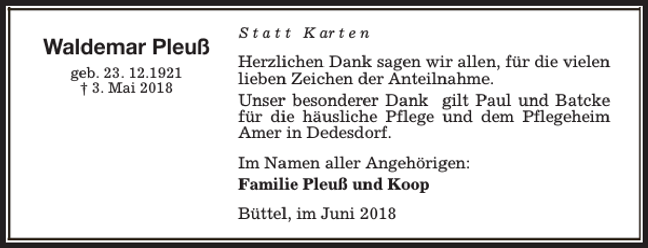 <p>Waldemar Pleuß<br />geb. 23. 12.1921<br />† 3. Mai 2018</p><p>S t a t t K ar t e n</p><p>Herzlichen Dank sagen wir allen, für die vielen<br />lieben Zeichen der Anteilnahme.<br />Unser besonderer Dank gilt Paul und Batcke<br />für die häusliche Pflege und dem Pflegeheim<br />Amer in Dedesdorf.<br />Im Namen aller Angehörigen:<br />Familie Pleuß und Koop<br />Büttel, im Juni 2018</p>