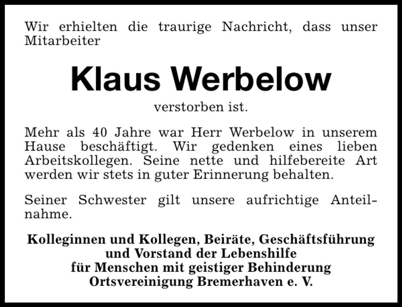 <p>Wir erhielten die traurige Nachricht, dass unser<br />Mitarbeiter</p><p>Klaus Werbelow<br />verstorben ist.</p><p>Mehr als 40 Jahre war Herr Werbelow in unserem<br />Hause beschäftigt. Wir gedenken eines lieben<br />Arbeitskollegen. Seine nette und hilfebereite Art<br />werden wir stets in guter Erinnerung behalten.<br />Seiner Schwester gilt unsere aufrichtige Anteilnahme.<br />Kolleginnen und Kollegen, Beiräte, Geschäftsführung<br />und Vorstand der Lebenshilfe<br />für Menschen mit geistiger Behinderung<br />Ortsvereinigung Bremerhaven e. V.</p>