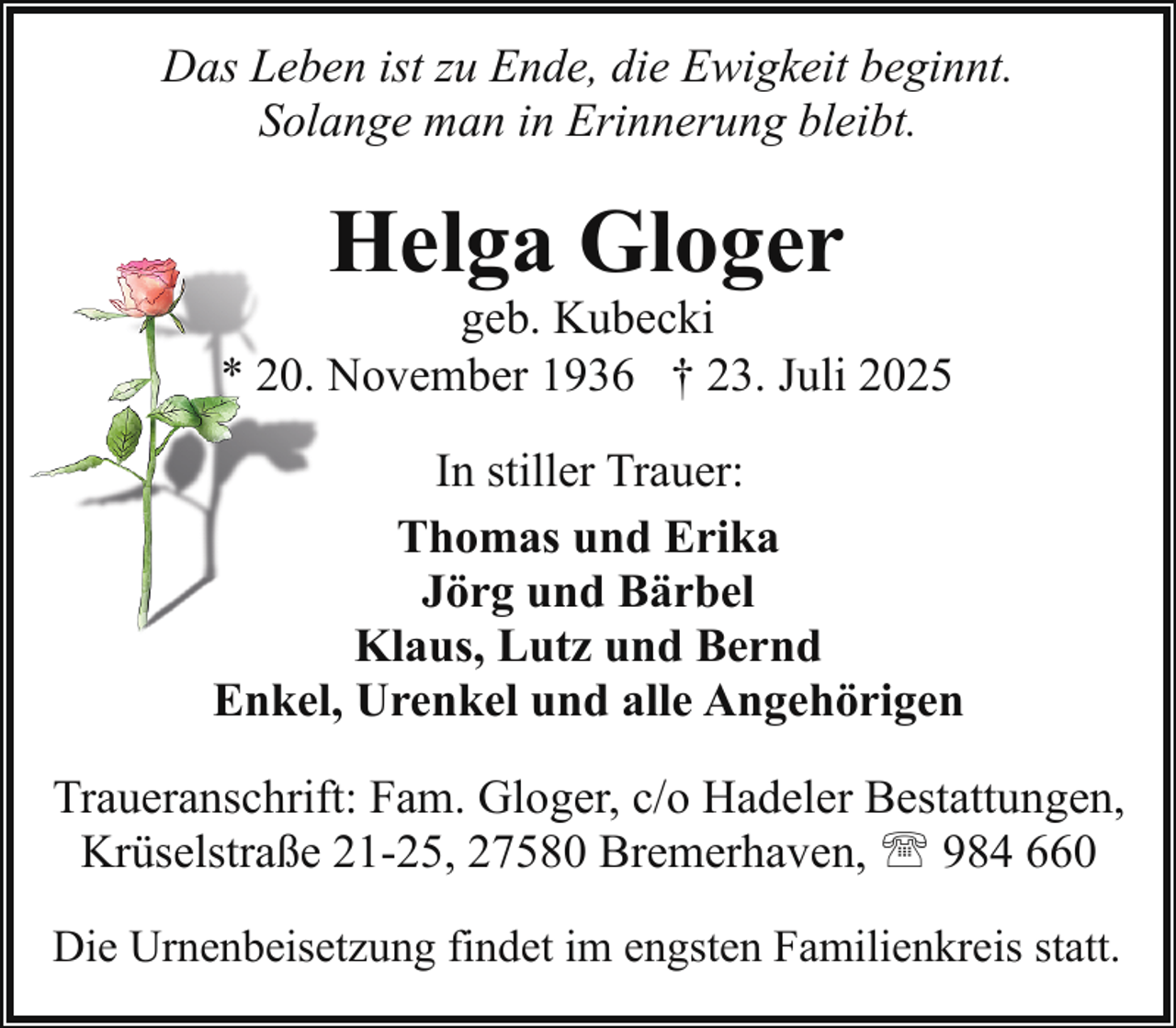 <p>Das Leben ist zu Ende, die Ewigkeit beginnt.<br />Solange man in Erinnerung bleibt.</p><p>Helga Gloger</p><p>geb. Kubecki<br />* 20. November 1936 † 23. Juli 2025<br />In stiller Trauer:<br />Thomas und Erika<br />Jörg und Bärbel<br />Klaus, Lutz und Bernd<br />Enkel, Urenkel und alle Angehörigen<br />Traueranschrift: Fam. Gloger, c/o Hadeler Bestattungen,<br />Krüselstraße 21-25, 27580 Bremerhaven, ' 984 660<br />Die Urnenbeisetzung findet im engsten Familienkreis statt.</p>