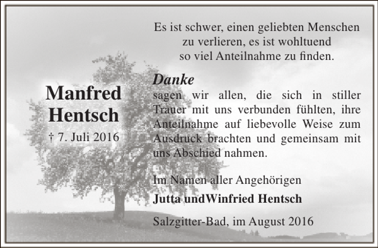 <p>Es ist schwer, einen geliebten Menschen<br />zu verlieren, es ist wohltuend<br />so viel Anteilnahme zu finden.</p><p>Manfred<br />Hentsch<br />† 7. Juli 2016</p><p>Danke</p><p>sagen wir allen, die sich in stiller<br />Trauer mit uns verbunden fühlten, ihre<br />Anteilnahme auf liebevolle Weise zum<br />Ausdruck brachten und gemeinsam mit<br />uns Abschied nahmen.<br />Im Namen aller Angehörigen<br />Jutta undWinfried Hentsch<br />Salzgitter-Bad, im August 2016</p>
