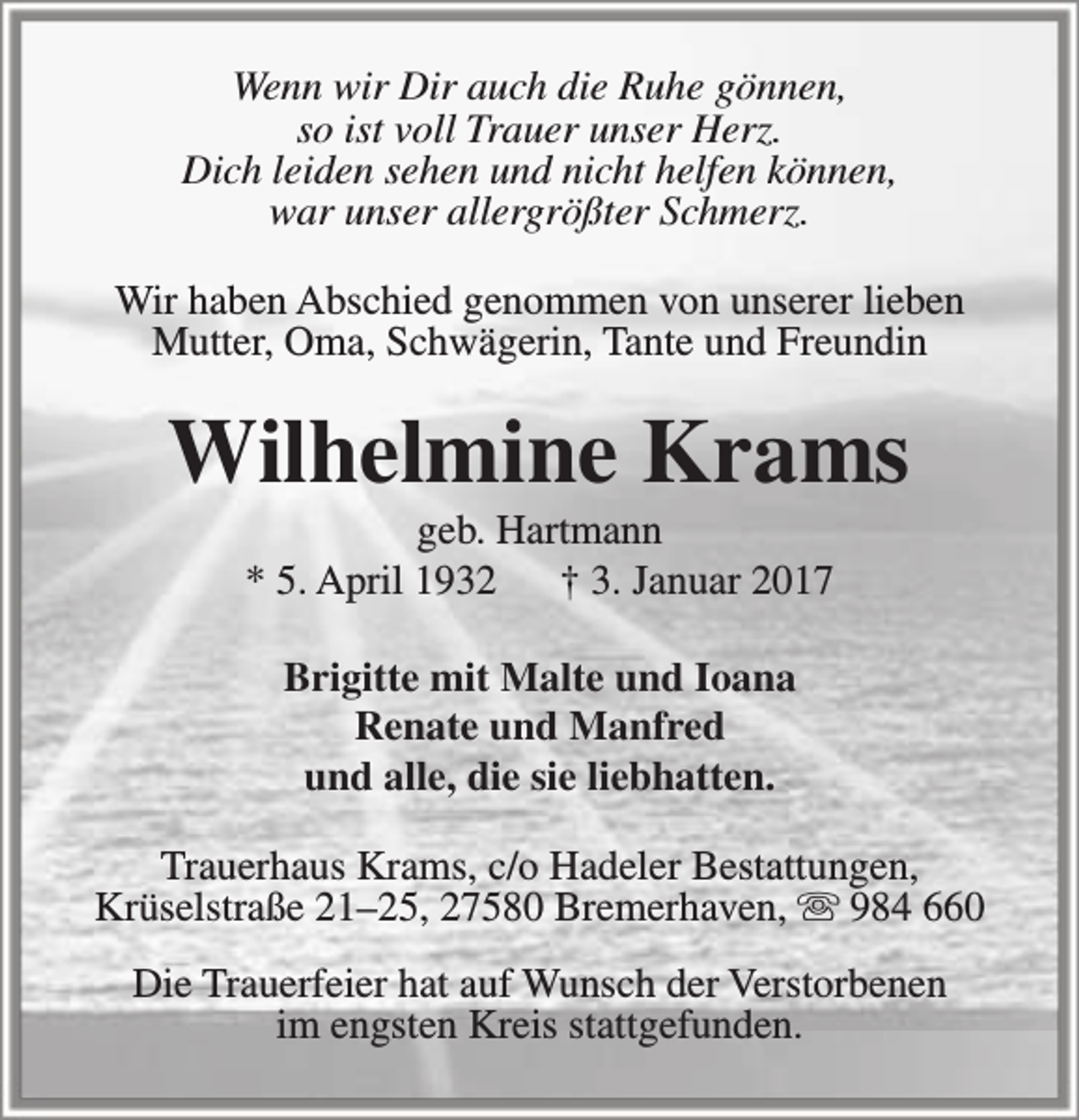 <p>Wenn wir Dir auch die Ruhe gönnen,<br />so ist voll Trauer unser Herz.<br />Dich leiden sehen und nicht helfen können,<br />war unser allergrößter Schmerz.<br />Wir haben Abschied genommen von unserer lieben<br />Mutter, Oma, Schwägerin, Tante und Freundin</p><p>Wilhelmine Krams<br />geb. Hartmann<br />* 5. April 1932<br />† 3. Januar 2017<br />Brigitte mit Malte und Ioana<br />Renate und Manfred<br />und alle, die sie liebhatten.<br />Trauerhaus Krams, c/o Hadeler Bestattungen,<br />Krüselstraße 21–25, 27580 Bremerhaven,  984 660<br />Die Trauerfeier hat auf Wunsch der Verstorbenen<br />im engsten Kreis stattgefunden.</p>