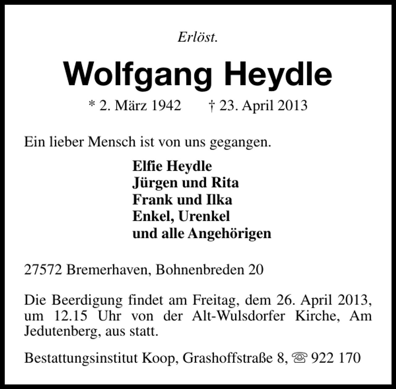 <p>Erlöst.</p><p>Wolfgang Heydle<br />* 2. März 1942</p><p>† 23. April 2013</p><p>Ein lieber Mensch ist von uns gegangen.<br />Elfie Heydle<br />Jürgen und Rita<br />Frank und Ilka<br />Enkel, Urenkel<br />und alle Angehörigen<br />27572 Bremerhaven, Bohnenbreden 20<br />Die Beerdigung findet am Freitag, dem 26. April 2013,<br />um 12.15 Uhr von der Alt-Wulsdorfer Kirche, Am<br />Jedutenberg, aus statt.<br />Bestattungsinstitut Koop, Grashoffstraße 8, s 922 170</p>