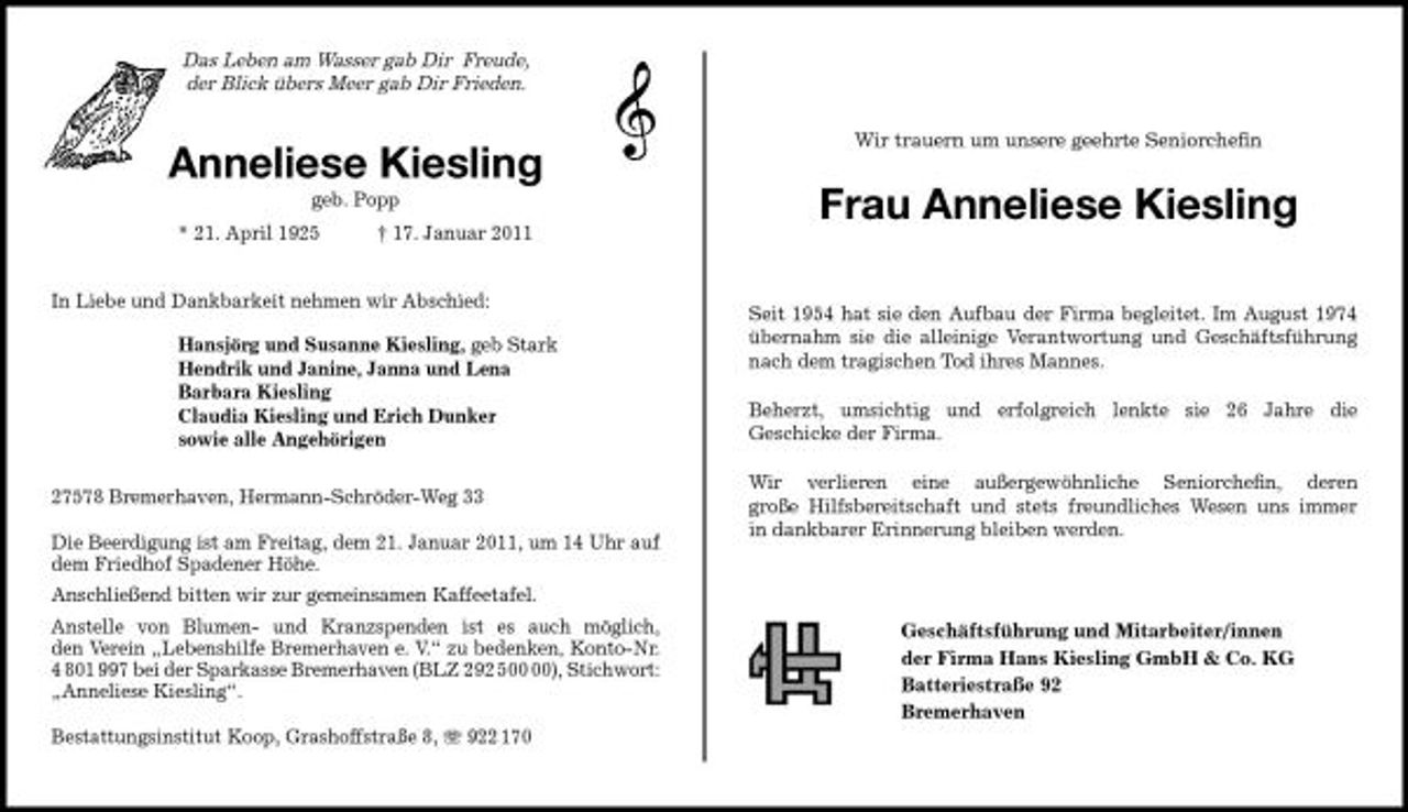 <p>Das Leben am Wasser gab Dir Freude, der Blick übers Meer gab Dir Frieden.</p>
<p>Anneliese Kiesling<br />geb. Popp * 21. April 1925 † 17. Januar 2011 In Liebe und Dankbarkeit nehmen wir Abschied: Hansjörg und Susanne Kiesling, geb Stark Hendrik und Janine, Janna und Lena Barbara Kiesling Claudia Kiesling und Erich Dunker sowie alle Angehörigen 27578 Bremerhaven, Hermann-Schröder-Weg 33 Die Beerdigung ist am Freitag, dem 21. Januar 2011, um 14 Uhr auf dem Friedhof Spadener Höhe. Anschließend bitten wir zur gemeinsamen Kaffeetafel. Anstelle von Blumen- und Kranzspenden ist es auch möglich, den Verein „Lebenshilfe Bremerhaven e. V.“ zu bedenken, Konto-Nr. 4 801 997 bei der Sparkasse Bremerhaven (BLZ 292 5), Stichwort: „Anneliese Kiesling“. Bestattungsinstitut Koop, Grashoffstraße 8, 922 170</p>
<p>Wir trauern um unsere geehrte Seniorcheﬁn</p>
<p>Frau Anneliese Kiesling<br />Seit 1954 hat sie den Aufbau der Firma begleitet. Im August 1974 übernahm sie die alleinige Verantwortung und Geschäftsführung nach dem tragischen Tod ihres Mannes. Beherzt, umsichtig und erfolgreich lenkte sie 26 Jahre die Geschicke der Firma. Wir verlieren eine außergewöhnliche Seniorcheﬁn, deren große Hilfsbereitschaft und stets freundliches Wesen uns immer in dankbarer Erinnerung bleiben werden.</p>
<p>Geschäftsführung und Mitarbeiter/innen der Firma Hans Kiesling GmbH &amp; Co. KG Batteriestraße 92 Bremerhaven</p>