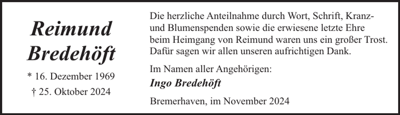 <p>Reimund<br />Bredehöft<br />* 16. Dezember 1969<br />† 25. Oktober 2024</p><p>Die herzliche Anteilnahme durch Wort, Schrift, Kranzund Blumenspenden sowie die erwiesene letzte Ehre<br />beim Heimgang von Reimund waren uns ein großer Trost.<br />Dafür sagen wir allen unseren aufrichtigen Dank.<br />Im Namen aller Angehörigen:</p><p>Ingo Bredehöft<br />Bremerhaven, im November 2024</p>