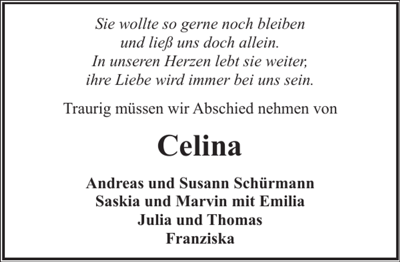 <p>Sie wollte so gerne noch bleiben<br />und ließ uns doch allein.<br />In unseren Herzen lebt sie weiter,<br />ihre Liebe wird immer bei uns sein.<br />Traurig müssen wir Abschied nehmen von</p><p>Celina<br />Andreas und Susann Schürmann<br />Saskia und Marvin mit Emilia<br />Julia und Thomas<br />Franziska</p>
