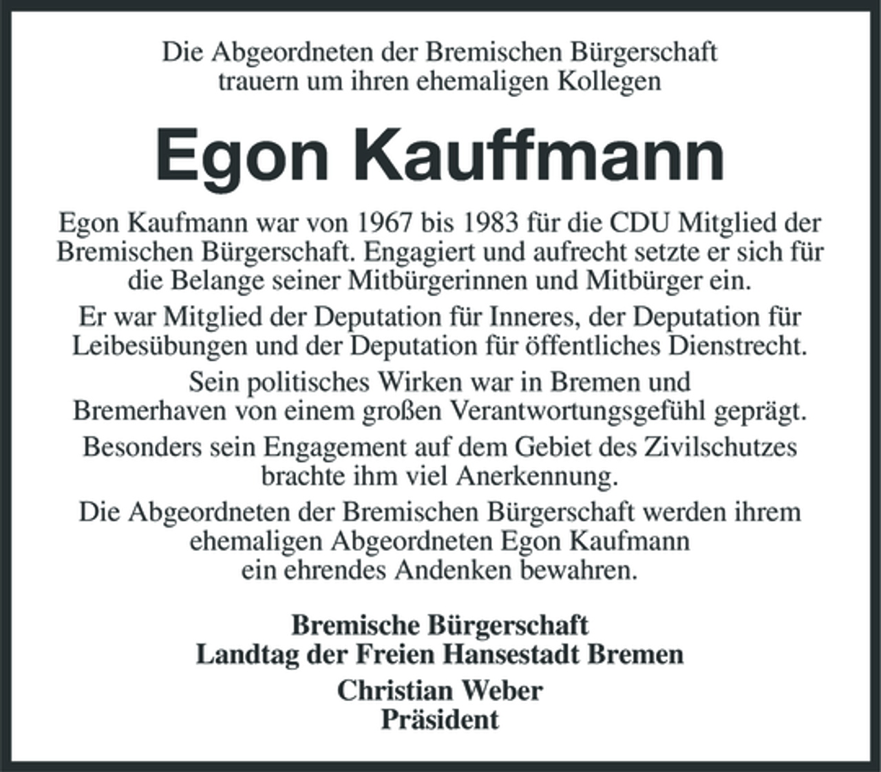 <p>Die Abgeordneten der Bremischen Bürgerschaft trauern um ihren ehemaligen Kollegen</p><p>Egon Kauffmann<br />Egon Kaufmann war von 1967 bis 1983 für die CDU Mitglied der Bremischen Bürgerschaft. Engagiert und aufrecht setzte er sich für die Belange seiner Mitbürgerinnen und Mitbürger ein. Er war Mitglied der Deputation für Inneres, der Deputation für Leibesübungen und der Deputation für öffentliches Dienstrecht. Sein politisches Wirken war in Bremen und Bremerhaven von einem großen Verantwortungsgefühl geprägt. Besonders sein Engagement auf dem Gebiet des Zivilschutzes brachte ihm viel Anerkennung. Die Abgeordneten der Bremischen Bürgerschaft werden ihrem ehemaligen Abgeordneten Egon Kaufmann ein ehrendes Andenken bewahren. Bremische Bürgerschaft Landtag der Freien Hansestadt Bremen Christian Weber Präsident</p>
