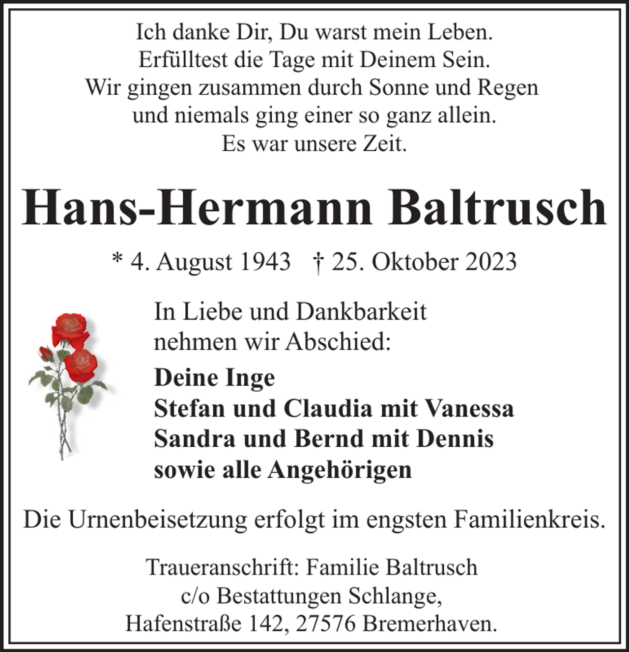<p>Ich danke Dir, Du warst mein Leben.<br />Erfülltest die Tage mit Deinem Sein.<br />Wir gingen zusammen durch Sonne und Regen<br />und niemals ging einer so ganz allein.<br />Es war unsere Zeit.</p><p>Hans-Hermann Baltrusch<br />* 4. August 1943 † 25. Oktober 2023<br />In Liebe und Dankbarkeit<br />nehmen wir Abschied:<br />Deine Inge<br />Stefan und Claudia mit Vanessa<br />Sandra und Bernd mit Dennis<br />sowie alle Angehörigen<br />Die Urnenbeisetzung erfolgt im engsten Familienkreis.<br />Traueranschrift: Familie Baltrusch<br />c/o Bestattungen Schlange,<br />Hafenstraße 142, 27576 Bremerhaven.</p>